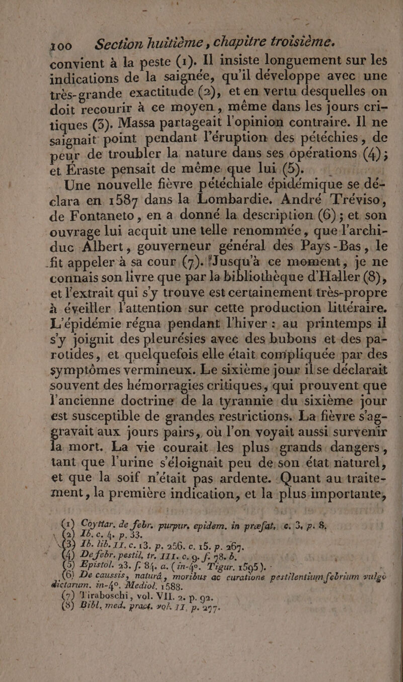 en A 100 Section huitième, Chapitre troisième. convient à la peste (1). Il insiste longuement sur les indications de la saignée, qu’il développe avec une très-grande exactitude (2), et en vertu desquelles on doit recourir à ce moyen, même dans les jours cri- tiques (3). Massa partageait l'opinion contraire. Il ne saignait point pendant l’éruption des pétéchies, de peur de troubler la nature dans ses Operations (4); et Éraste pensait de meme que lui (5). Une nouvelle fièvre pétéchiale épidémique se dé- clara en. 1587 dans la Lombardie. André Tréviso, de Fontaneto , en a donné la description (6); et. son ouvrage lui acquit une telle renommée, quel’archi- duc -Albert, gouverneur général des Pays-Bas, le fit appeler à sa cour (7). Jusqu'à ce moment, je ne connais son livre que par la bibliothèque d’Haller (8), et l'extrait qui s'y trouve est certainement très-propre à éveiller l'attention sur cette production littéraire. L’epidemie régna pendant l'hiver : au printemps il s'y joignit des pleurésies avec des bubons et des pa- rotides, et quelquefois elle était compliquée par des symptômes vermineux. Le sixième jour ilse déclarait souvent des hémorragies critiques, qui prouvent que l'ancienne doctrine de la tyrannie du sixième jour est susceptible de grandes restrictions. La fièvre s'ag- gravait aux jours pairs, où l’on voyait aussi survenir la mort. La vie courait les plus grands dangers, tant que l'urine s’eloignait peu de:son état naturel, et que la soif n’était pas ardente. Quant au traite- ment, la première indication, et la plus importante, 1) Coyttar. M purpur, epidem. in prefat. 6.13, pi 8 II: x (2 « Ce Us p. . A(3) Ib. lb. 11, c. 13. p. 256. c. 15. p. 267. # 3 De febr, pestil, vn III. c. 0. f Le 4 ö a Epistol. 23. [. 84. a. (in-4o. Tigur. 1505). - 1 ‚(6) De caussis, naturâ, moribus ac curatione pestilentium febrium vulgs dictarum. in-4°, Mediol. 1588. (7) Yiraboschi, vol. VII. &gt;. p. 92.