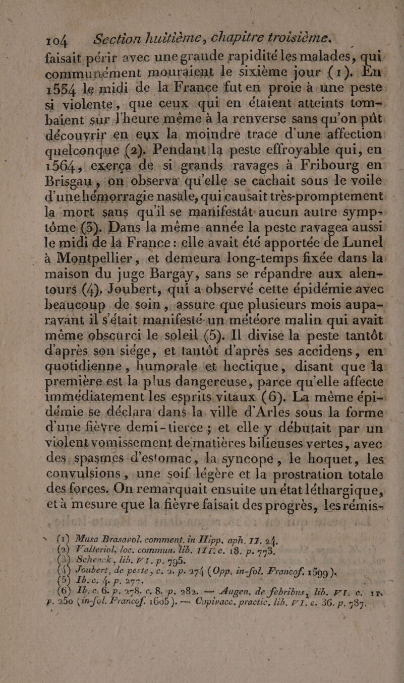 faisait périr avec une grande rapidité les malades, qui communément mouralent le sixième jour (1), En 1554 le midi de la France futen proie à une peste. si violente, que ceux qui en étaient atteints tom, baient sur J’heure même à la renverse sans qu'on püt: découvrir en eux la moindre trace d'une affection quelconque (2). Pendant la peste effroyable qui, en 1564, exerça de si grands ravages à Fribourg en Brisgau, on observa qu'elle se cachait sous le voile. d'une hémorragie nasale, qui causaittres-promptement: - la mort sans quil se manifestät- aucun autre symp= tôme (3). Dans la même année la peste ravagea aussi le midi de la France : elle avait été apportée de Lunel à Montpellier, et demeura long-temps fixée dans la: maison du juge Bargay, sans se répandre aux alen- tours (4), Joubert, qui a observé cette épidémie avec beaucoup de soin , assure que plusieurs mois aupa- ravant il s'était manifeste-un:meteore malin qui avait même obscurci le soleil (5). Il divise la peste tantôt: d'après son siège, et tantôt d'après ses accidens, en quotidienne , humprale et hectique, disant que la première.est la plus dangereuse, parce qu'elle affecte immédiatement les esprits vitaux (6). La mème épi démie se déclara dans-la: ville d'Arles sous la forme d'une fièvre demi-tierce ; et elle y debutait par un violent vomissement dematieres bilieuses vertes, avec des: spasmes d'estomac, la syncopé, le hoquet, les convulsions, une soif légère et la prostration totale des forces. On remarquait ensuite un état lethargique, eta mesure que la fièvre faisait des progrès, lesremis- x (1) Musa Brasavol. comment. in Hipp. aph. II. oA. 2) Valleriol. loc. commun. Üb. TE rc. 18. Pe 773. 3), Schenck, lib. PT. p.795. Î es de peste, c. 2. p 274 (Opp. in-fol. Francof, 1599). 26, 4x P. 277. 3 a 6) Fb.c. 6. p. 278. c. 8. p. 282. — Augen. de febribus, lb. Fr. ce. ım p. 280 (infol. Francof. 1605). — Cupivacc. practic, lib. 71. e.-36. p, 737.