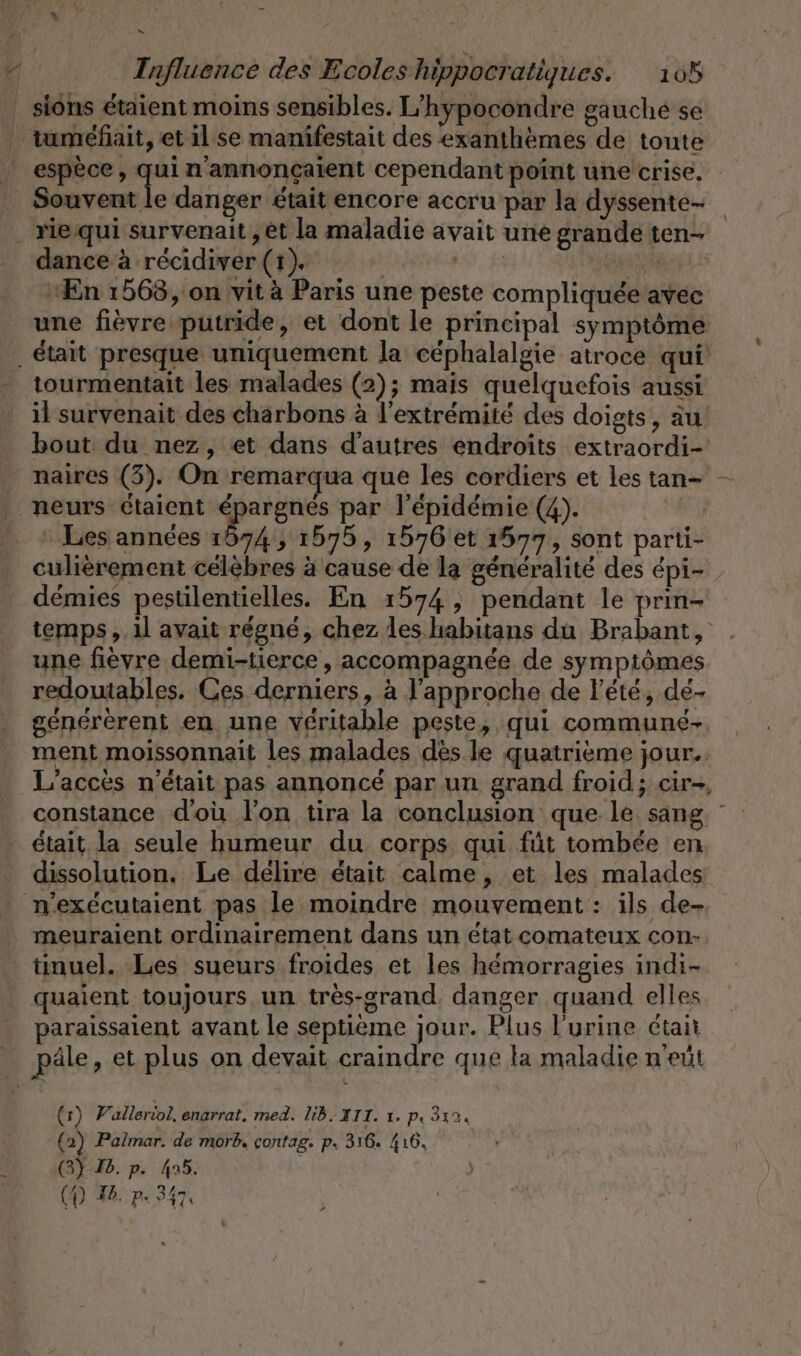 Sn | Influence des Ecoles hippocratiques. 105 siôns étaient moins sensibles. L'hypocondre gauche se _ tuméfiait, et il se manifestait des exanthèmes de toute espèce, quin annoncaient cependant point une crise. Souvent le danger était encore accru par la dyssente- . rie qui survenait,et la maladie avait une grande ten- dance à récidiver (1). | nf En 1568, on vit à Paris une peste compliquée avec une fièvre putride, et dont le principal symptôme . était presque uniquement la céphalalgie atroce qui tourmentait les malades (2); mais quelquefois aussi il survenait des charbons à l'extrémité des doigts, au’ bout du nez, et dans d’autres endroits extraordi- naires (3). On remarqua que les cordiers et les tan- |. neurs etaient proue par l'épidémie (4). : Les années 1874, 1575, 1576 et 1577, sont parti- culièrement célèbres à cause de la généralité des épi- démies pestilentielles. En 1574, pendant le prin- temps ,.1l avait régné, chez les habitans du Brabant, une fièvre demi-tierce , accompagnée de symptômes redoutables. Ces derniers, à l'approche de l'été, dé- genererent en une véritable peste, qui communé-. ment moissonnait Les malades dès le quatrième jour. L’acces n'était pas annoncé par un grand froid; cir-, constance d'où l'on tira la conclusion que le sang était la seule humeur du corps qui füt tombée en dissolution. Le delire était calme, et les malades n’exécutaient pas le moindre mouvement : ils de- meuraient ordinairement dans un état comateux con-. tinuel. Les sueurs froides et les hémorragies indi- quaient toujours un tres-grand. danger quand elles paraissaient avant le septième jour. Plus l'urine était _ pâle, et plus on devait craindre que la maladie n'eut (1) V'alleriol, enarrat. med. lib. III. 1. pı 312. (2) Palmar. de morb, contag. p. 316. 416. 6) Ib. p. 495. ) (D) Ib. p. 347: