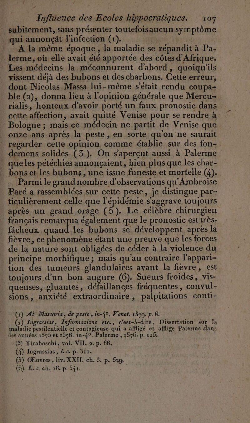subitement, sans présenter toutefoisaucun symptôme | qui annonçât l'infection (1). Hu : A la même époque, la maladie se repandit à Pa- - Jerme, où elle avait été apportée des côtes d'Afrique. Les médecins la méconnurent d'abord, quoiqu'ils vissent déjà des bubons et des charbons. Cette erreur, dont Nicolas Massa lui-même s'était rendu coupa- ble (2), donna lieu à l'opinion générale que Mercu- rialis, honteux d’avoir porté un faux pronostic dans cette affection, avait quitté Venise pour se rendre à Bologne ; mais ce médecin ne, partit de Venise que onze ans après la peste, en sorte qu'on ne saurait regarder cette opinion, comme établie sur des fon- demens solides (3), On s’apercut aussi à Palerme que les pétéchies annoncaient, bien plus que les char- bonset les bubons , une issue funeste et mortelle (4). Parmi le grandnombre d'observations qu’Ambroise Paré a rassemblées sur cette peste, je distingue par- ticulièrement celle que l'épidémie s'aggrave toujours après un grand orage (5). Le célèbre chirurgien français remarqua également que le pronostic est très: fächeux . En les bubons se développent après la fièvre, ce phenomène étant une preuve que les forces de la nature sont obligées de céder à la violence du principe morbifique ; mais qu’au contraire l'appari- tion des tumeurs glandulaires avant la fièvre, est toujours d’un bon augure (6). Sueurs froides, vis- queuses, gluantes, défaillances fréquentes, convul- sions , anxiété extraordinaire, palpitations conti- (r) Al. Massaria , de peste , in-4°. Venet. 1579. p.6. (2) Ingrassias, Informazione etc., c’est-à-dire, Dissertation sur la maladie pestilentielle et contagieuse qui a affligé et afflige Palerıne dans des années 1575 et 1576. in-4°, Palerme , 1576. p. 115. (3) Tiraboschi, vol. VIL. 2. p. 66, (4) Ingrassias, Z c. p. 3ır. | (5) OEuvres, liv. XXIT. ch. 3. p. 529 (6) Lee. ch, 18, p. 541,