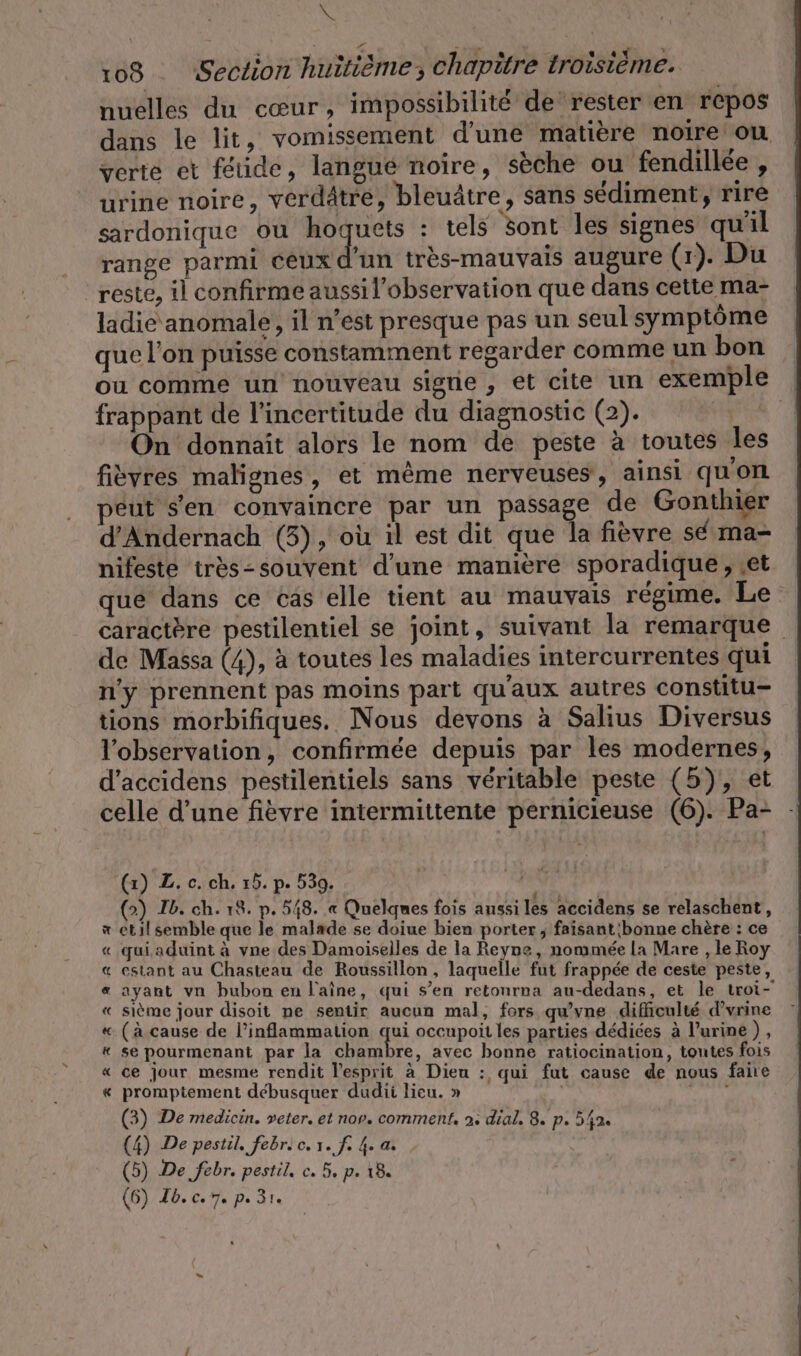 RN 108 ‚Section huitième, chapitre troisième. nuelles du cœur, impossibilité de ‘rester en repos dans le lit, vomissement d’une matière noire où verte et feiide, langué noire, sèche ou fendillée , urine noire, verdätre, bleuätre, sans sédiment, rire sardonique ou hoquets : tels sont les signes qu'il range parmi ceux d'un très-mauvais augure (1). Du reste, il confirme aussil’observation que dans cette ma- ladie anomale, il n'est presque pas un seul symptôme que l'on puisse constamment regarder comme un bon ou comme un nouveau sigrie , et cite un exemple frappant de l'incertitude du diagnostic (2). Aire On donnait alors le nom de peste à toutes les fievres malignes, et même nerveuses, ainsi qu'on eut sen convaincre par un passage de Gonthier d’Andernach (3), où il est dit que la fièvre sé ma- nifeste trös-souvent d'une manière sporadique, ‚et que dans ce cas elle tient au mauvais régime. Le caractère pestilentiel se joint, suivant la remarque de Massa (4), à toutes les maladies intercurrentes qui n'y prennent pas moins part qu'aux autres constitu- tions morbifiques. Nous devons à Salius Diversus l'observation, confirmée depuis par les modernes, d’accidens pestilentiels sans véritable peste (5), et celle d’une fièvre intermittente pernicieuse (6). Pa- - (1) Z. c. ch. 15. p. 539. (&gt;) Ib. ch. 18. p. 548. « Quelques fois aussi les accidens se relaschent, x til semble que le malade se doiue bien porter ; faisant 'bonne chère : ce « qui aduint à vne des Damoiselles de la Reyne, nommée la Mare , le Roy « estant au Chasteau de Roussillon, laquelle fut frappée de ceste peste, « ayant vn bubon en laine, qui s’en retonrna au-dedans, et le troi- « sième jour disoit ne sentir aucun mal, fors qu’vne difficulté d'urine « (à cause de l’inflammation qui occupoit les parties dédiées à l'urine), « se pourmenant par la chambre, avec bonne ratiocination, toutes fois « ce jour mesme rendit l'esprit à Dieu : qui fut cause de nous faire « promptement debusquer dudii lieu. » Yan (3) De medicin. veter. et nor. comment, 2. dial, 8. p. 542. (4) De pestil. febr. c. 1. fs 4. a. (5) De febr. pestil, c. 5, p. 18.