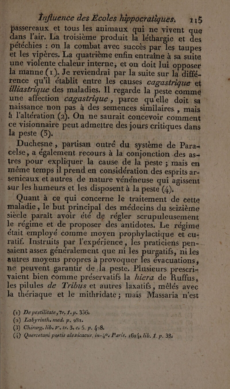 Be et tous les animaux qui ne vivent que ans l'air. La troisième produit la lethargie et des petechies : on la combat avec succès par les taupes et les vipères. La quatrième enfin entraîne à sa suite une violente chaleur interne, et on doit lui opposer la manne (1). Je reviendrai par la suite sur la diffé- rence qu'il établit entre les causes cagastrique et Üliastrigue des maladies. Il regarde la peste comme une affection cagastrique , parce qu'elle doit. sa naissance non pas à des semences similaires | mais à l'altération (2). On ne saurait concevoir comment ce visionnaire peut admettre des jours critiques dans la peste (3). | . Duchesne, partisan outré du système de Para- celse, a également recours à la conjonction .des as- tres pour expliquer la cause de la peste ; mais en même temps il prend en considération des esprits ar- senicaux et autres de nature vénéneuse qui agissent sur les humeurs et les disposent à la peste (4), Quarit à ce qui concerne le traitement de cette maladie , le but principal des médecins du seizième siècle paraît avoir été de régler scrupuleusement _ le régime et de proposer des antidotes. Le régime était employé comme moyen prophylactique et cu- ralif, Instruits par l'expérience, les praticiens pen- -. saient assez généralement que ni les Bi atifs, ni les autres moyens propres à provoquer les évacuations ne peuvent garantir de la peste, Plusieurs prescri- vaient bien comme préservatifs la hiera de Ruffus, les pilules de Tribus et autres laxatifs, mélés avec ha thériaque et le mithridate ; mais Massaria n’est (1) De pestilitate tr. 1: p. 336: (2) Labyrinth, med. p. 281. (3) Chirurg. lib, 7. tr. 3 0: 5. p. 47% |