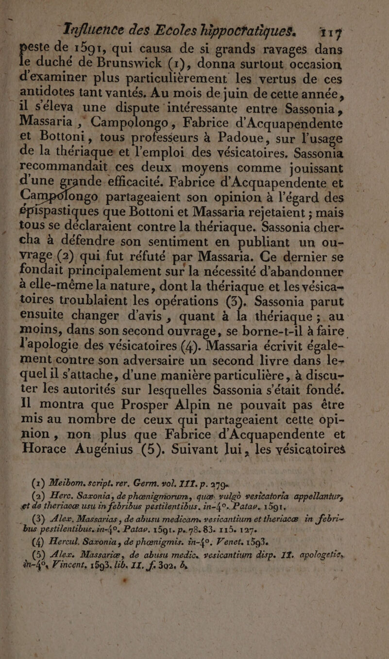 per de 15971, qui causa de si grands ravages dans e duché de Brunswick (1), donna surtout occasion d'examiner plus particulièrement les vertus de ces antidotes tant vantés, Au mois de juin de cette année, il seleva une dispute intéressante entre Sassonia , Massaria , Campolongo, Fabrice d’Acquapendente et Bottoni, tous professeurs à Padoue, sur l'usage de la thériaque et l'emploi des vésicatoires, Sassonia recommandait ces deux moyens comme jouissant d'une grande efficacite. Fabrice d’Acquapendente et Campolongo, partageaient son opinion à l'égard des £pispastiques que Bottoni et Massaria rejetaient ; mais tous se déclaraient contre la thériaque. Sassonia cher- cha à défendre son sentiment en publiant un ou- vrage.(2) qui fut réfuté par Massaria. Ce dernier se fondait principalement sur la nécessité d'abandonner à elle-même la nature, dont la thériaque et les vesica- toires troublaient les opérations (3). Sassonia parut ensuite changer d'avis, quant à la thériaque ; au moins, dans son second ouvrage, se borne-t-il à faire l'apologie des vesicatoires (4). Massaria écrivit égale- ment contre son adversaire un second livre dans le- quel il s'attache, d'une manière particulière, à discu- ter les autorités sur lesquelles Sassonia s'était fondé. Il montra que Prosper Alpin ne pouvait pas être mis au nombre de ceux qui partageaient cette opi- nion , non plus que Fabrice d'Acquapendente et Horace Augénius (5). Suivant lui, les vésicatoires (1) Meibom. seript. rer, Germ. vol. III. p. 279 | (2) Herc. Sazonia, de phenigmorum, quæ: vulgö vesicatoria appellantur, ei de theriaoe usu in febribus pestilentibus. in-4°.. Patav, 1591, ... (3) Alex. Massarias, de abusu medicam, vesicantium ettheriacæ in febri- bus pestilentibus..en-4°. Patav. 1591. p..78. 83. 115. 127. (4) Hercul. Saxonia, de phenigmis. in-4°. Venet. 1593. (5) Alex. Massariæ, de abusu medic. vesicantium disp. I2. apologetie, in-4% Vincent, 1593. lib. IL. f. 302. 8,