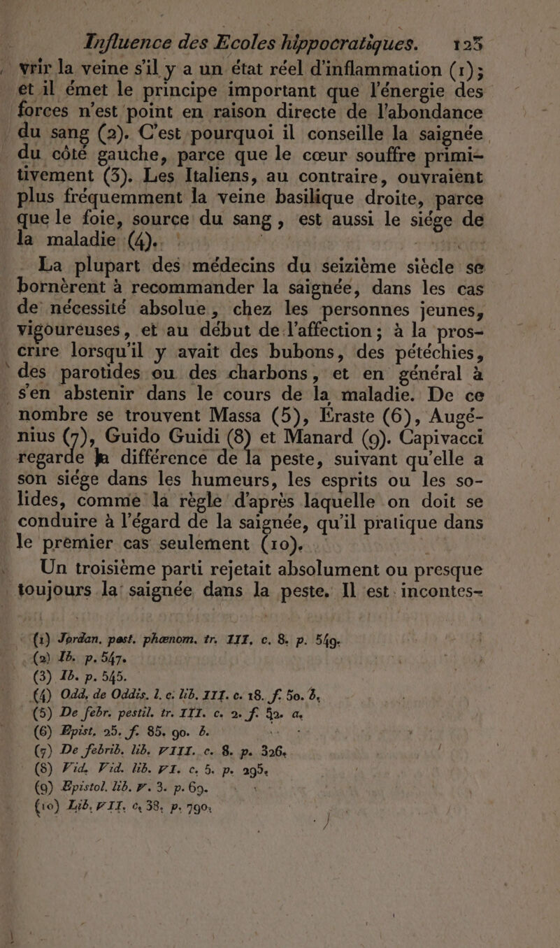 vrir la veine s’il y a un état réel d’inflammation (r); et il émet le principe important que l'énergie des forces n’est point en raison directe de l'abondance du côté gauche, parce que le cœur souffre primi- tivement (3). Les Italiens, au contraire, ouyraient plus fréquemment la veine basilique droite, parce que le foie, source du sang, est aussi le siege de la maladie (4).. : | La plupart des médecins du seizième siècle se F7 de nécessité absolue, chez les personnes jeunes, vigoureuses , et au début de l'affection; à la pros- crire lorsqu'il y avait des bubons, des pétéchies, des parotides ou des charbons, et en général à nombre se trouvent Massa (5), Eraste (6), Augé- nius (7), Guido Guidi @ et Manard (9). Capivacci regarde k différence de la peste, suivant qu’elle a son siege dans les humeurs, les esprits ou les so- lides, comme la règle d'après laquelle on doit se conduire à l'égard de la saignée, qu'il pratique dans le premier cas seulement Ga | x Un troisieme parti rejetait absolument ou presque (1) Jordan. past. phænom. tr. III, c. 8. p. 540. (2) Id. p.547. (3) Ib. p. 545. (4) Odd, de Oddis. L. e: LB. III. c. 18. f. 50. 2, (5) De febr. pestil. tr. IIT. c. 2. f. 3. a. (6) Epist, 25. f. 85. go. 2. CU ? (7) De febrib. lib. VIII. ce. 8. p. 326. (S) Fid, Vid. lib. 91. c. 5. p. 295 | (9) Epistol. Lb. #. 3. p. Go. (10) Lib. FIT. © 38, p. 790: