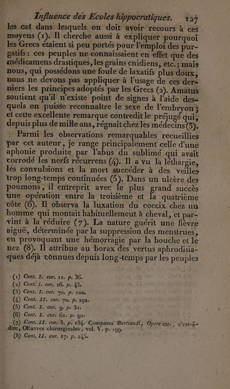 les cas dans lesquels on doit avoir recours à ces . moyens (1). Il cherche aussi à expliquer pourquoi les Grecs étaient si peu portés pour l'emploi des pur- gaufs: ces peuples ne connaissaient en effet que des médicamens drastiques, les grains enidiens, etc.; mais nous, qui possedons une foule de laxatifs plus doux, nous ne devons pas appliquer à l'usage de ces der- niers les principes adoptés par les Grecs (2). Amatus soutient qu'il n'existe point de signes à l’aide ‘des= quels on puise reconnaître le sexe de l'embryon; et cette excellente remarque contredit le préjugé qui, depuis plus de mille ans, régnait chez les médecins (I : Parmi les observations remarquables recueillies par cet auteur, je range principalement celle d’une | aphonie produite par Tabus du sublime qui avait corrode les nerfs recurrens (4). Il-a vu la lethargie, les convulsions et la mort succéder à des veilles trop long-temps continuées (5). Dans un ulcère des poumons , il entreprit avec le plus grand succès une operation entre la troisième et la quatrieme côte (6). Il observa la luxation du coccix chez un homme qui montait habituellemeut à cheval, et par- vint à la réduire (7). La nature guérit une fièvre aiguë, déterminée par la suppression des menstrues, en provoquant une hémorragie par la bouche et le nez (8). Il attribue au borax des vertus aphrodisia- ques déjà connues depuis long-temps par les peuples (1) Cent. I. eur. ır. p. 36. (2) Cent! I. cur. 16. p. 43« (3) Cent. I. cur. 70. P. 100% (4) Cent. IT. cur. 70. p. 192. (5) Cent. I. cur. 9. p. 3ı. (6) Cent. I. cur. 6ı. P- 92 (9) Cent. IT: cur. 5. p- 134. Comparez Bertrandi, Opere etc. , c’est-3- ‚dire, OEuvres chirurgicales ; vol. V. p- 199. (8) Cent, II. cur. 17. p. 1454