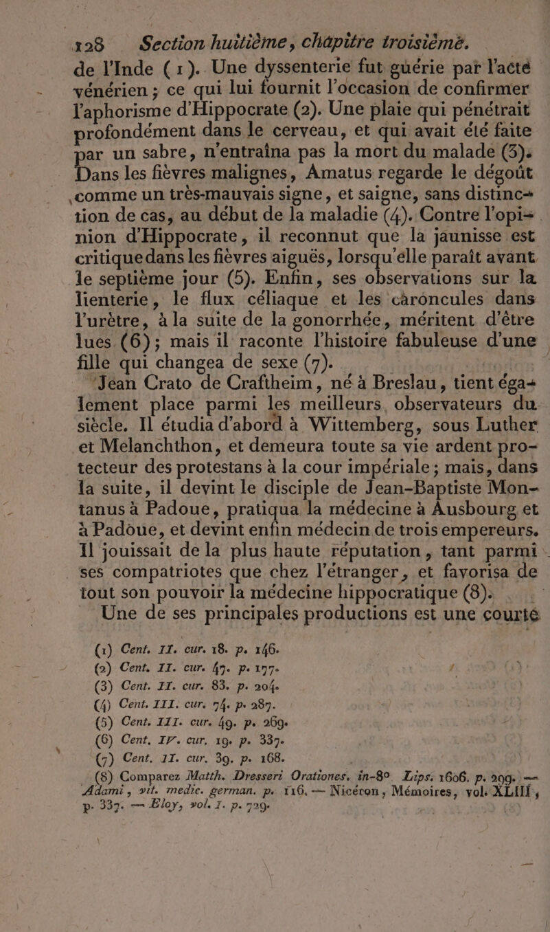 de l'Inde (1). Une dyssenterie fut guérie par l'acte vénérien ; ce qui lui fournit l’occasion de confirmer l'aphorisme d’Hippocrate (2). Une plaie qui pénétrait profondément dans le cerveau, et qui avait été faite ar un sabre, n’entraina pas la mort du malade (3). Tu les fièvres malignes, Amatus regarde le dégoût ‚comme un très-mauvais signe, et saigne, sans distinc- tion de cas, au début de la maladie (4). Contre l'opi= nion d'Hippocrate, il reconnut que la jaunisse est critique dans les fièvres aiguës, lorsqu'elle paraît avant le septième jour (5). Enfin, ses observations sur la lienterie, le flux céliaque et les caroncules dans Vuretre, à la suite de la gonorrhée, méritent d'être lues (6); mais il raconte l’histoire fabuleuse d'une fille qui changea de sexe (7). HSE | Jean Crato de Craftheim, né à Breslau, tient éga+ lement place parmi les meilleurs, observateurs du siècle. Il étudia d’abord à Wittemberg, sous Luther et Melanchthon, et demeura toute sa vie ardent pro- tecteur des protestans à la cour impériale ; mais, dans la suite, il devint le disciple de Jean-Baptiste Mon- tanus à Padoue, pratiqua la médecine à Ausbourg et à Padoue, et devint enfin médecin de trois empereurs. Il jouissait de la plus haute réputation , tant parmi: ses compatriotes que chez l'étranger, et favorisa de tout son pouvoir la médecine hippocratique (8): . . Une de ses principales productions est une courté (1) Cent. II. cur. 18. p. 146. (2) Cent. II. cur. 49. pe 177- 1 (3) Cent. IT. cur. 83. p. 204. (4) Cent. III. cur. 74. p. 287. (5) Cent. III. cur. 49. p. 269. (6) Cent. IY. cur, ıg. p. 337. (7) Cent. 11. cur. 39. p. 168. (8) Comparez Matth. Dresseri Orationes. in-89. Lips, 1606. p: 299. — Adarni, vit. medie. german. ps 116, — Nicéron, Mémoires, vol: XLIN, p- 337. — Eloy, vol. I. p. 729.