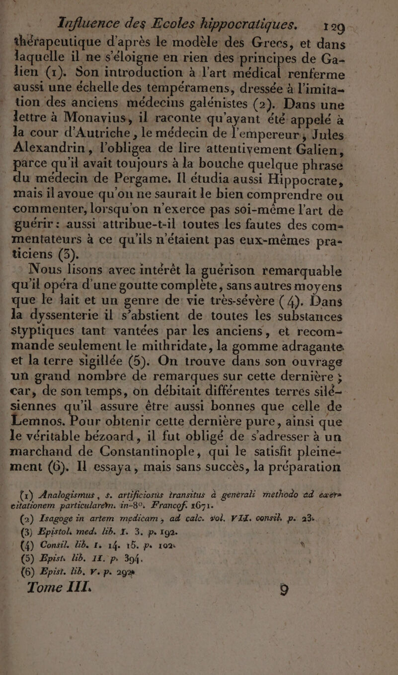 thérapeutique d’après le modèle des Grecs, et dans laquelle il ne s'éloigne en rien des principes de Ga- . dien (1). Son introduction à l’art medical renferme aussi une échelle des temperamens, dressée à l’imita- tion des anciens médecins galénistes (2). Dans une lettre à Monavius, il raconte qu'ayant été appelé à la cour d'Autriche , le médecin de l'empereur, Jules Alexandrin, l'obligea de lire attentivement Galien, parce qu'il avait toujours à la bouche quelque phrase _du médecin de Pergame, Il étudia aussi Hippocrate, mais il avoue qu'on ne saurait le bien comprendre ou commenter, lorsqu'on n’exerce pas soi-même l’art de guérir : aussi attribue-t-il toutes les fautes des com- mentateurs à ce qu'ils n'étaient pas eux-mêmes pra- ticiens (3). 1 ' Nous lisons avec intérêt la guérison remarquable qu'il opera d'une goutte complete, sans autres moyens que le Jait et un genre de: vie très-sévère ( 4). Dans la dyssenterie il s’abstient de toutes les substances styptiques tant vantées par les anciens, et recom- mande seulement le mithridate, la gomme adragante et la terre sigillée (5). On trouve dans son ouvrage un grand nombre de remarques sur cette dernière ; car, de son temps, on débitait différentes terres sild- siennes qu'il assure être aussi bonnes que celle de Lemnos. Pour obtenir cette dernière pure, ainsi que le véritable bézoard, il fut obligé de s'adresser à un marchand de Constantinople, qui le satisfit pleine- ment (6). Il essaya, mais sans succès, la préparation (x) Analogismus, s. artificiosüs transitus à generali methodo ad exer» eitationem particularem. in-8°, Francof. 1671. B. (2) Isagoge in artem medicam, ad calc. vol. VII. oonsih, p 23, (3) Epistol, med, lib. I. 3. p. 192. | (4) Consil. Lib. 1. 14. 15. p 10% À (5) Epist lib, 11, ps 394. (6) Epist. lib. v. p. 29% Tome III. 9