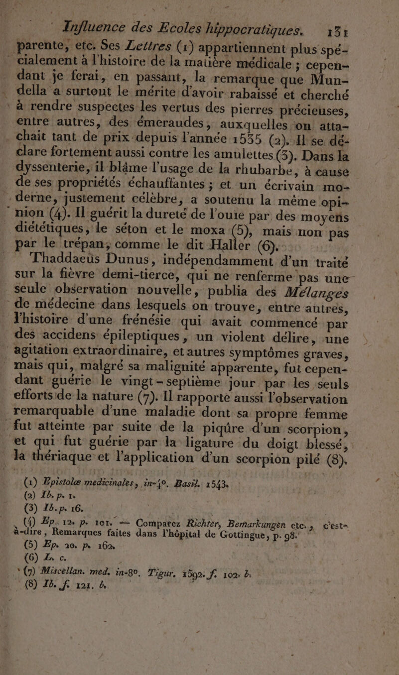 parente, etc, Ses Zettres (x) appartiennent plus spé- dant je ferai, en passant, la remarque que Mun- entre autres, des émeraudes, auxquelles ‘on atta- L clare fortement aussi contre les amulettes (5). Dans la de ses propriétés échauffantes ; et un écrivain mo- ! par le trépan; comme le dit Haller (6). : | Thaddaeus Dunus, indépendamment d'un traite sur la fièvre demi-tierce, qui ne renferme pas une- de médecine dans lesquels on trouve, entre autres, l’histoire d'une frénésie qui avait commencé par des accidens épileptiques , un violent délire, une dant guérie le vingi- septième jour par les seuls effortside la nature (7). I rapporte aussi l'observation remarquable d’une maladie dont sa Dr femme ‘un scorpion, (1) Epistole medicinales, in-4%. Basil 1543, (2) I6.p. 1 (3) Ib.p 16. (4) Ep: 1» p. 101. — Comparez Richter, Bemarkungen etc., cest= à-dire, Remarques faites dans l'hôpital de Gottingue, p. 98. (5) Zp 10. p 16% ch ie (6) oc. ’ “ (7) Miscellan. med. in-80, Tigur, 159%: f. 102: à: