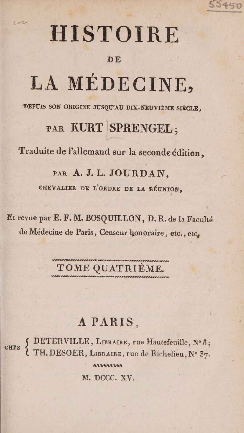DE LA MÉDECINE, DEPUIS SON ORIGINE JUSQU’AU DIX-NEUVIÈME SIÈCLE, rar KURT SPRENGEL ; Traduite de l'allemand sur la seconde edition, van A. J.L. JOURDAN, CHEVALIER DE L'ORDRE DE LA REUNION, 1] Et revue par E. F. M. BOSQUILLON, D. R. de la Faculté de Médecine de Paris, Censeur honoraire, etc., etc, RPSERR ANAAANANARA RUES RAN AAN Pl. TOME QUATRIÈME. AD VUVUL VUVUV LAVAL ALU DUVUV À PARIS, | DETERVILLE, Lisraie, rue Hautefeuille, N°8; LE TH. DESOER ‚ LiIBRAIRE, rue de Richelieu , N° 37: -_ ARARAANARS M. DCCC. XV.