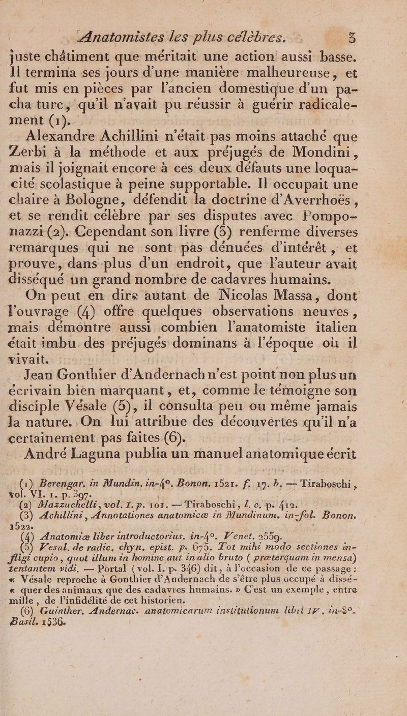 juste chätiment que meritait une action aussi basse. 11 termina ses jours d’une manière malheureuse, et fut mis en pieces par l'ancien domestique d’un pa- cha turc, qu'il n'avait pu réussir à guérir radicale- ment (1). | Alexandre Achillini n'était pas moins attaché que Zerbi à la méthode et aux préjugés de Mondini, mais il joignait encore à ces deux défauts une loqua- cité scolastique à peine supportable. Il occupait une chaire à Bologne, défendit la doctrine d’Averrhoës, et se rendit célèbre par ses disputes avec Fompo- nazzi (2). Cependant son livre (5) renferme diverses remarques qui ne sont pas dénuées d'intérêt , et prouve, dans plus d’un endroit, que l’auteur avait disséqué un grand nombre de cadavres humains. On peut en dire autant de Nicolas Massa, dont ouvrage (4) offre quelques observations neuves, mais démontre aussi combien l’anatomiste italien était imbu des préjugés dominans à l'époque où il vivait. | nu | Jean Gonthier d’Andernach n’est point non plus un écrivain bien marquant, et, comme le témoigne son disciple Vésale (5), il consulta peu ou même jamais Ja nature. On lui attribue des découvertes qu'il n’a certainement pas faites (6). | André Laguna publia un manuel anatomique écrit (1) Berengar. ir Mundin, in-4°. Bonon. 1521. fi 19. b. — Tiraboschi , vol. VI. ı. p. 307. ; (2) Mazzuchelli, vol. T.p. ver. — Tiraboschi, Z. c. p. 412. (3) Achillini , Annotationes anatomicæ in Mundinum. in-fol. Bonon. 1522. : 4) Anatomiæ liber introductorzus. in-4°. Venet. 2550. >) Vesal. de radic, chyn. epist. p. 675. Tot miht modo sectiones in- fist cupio, quot illum in homine aut inalio bruto ( præterquam in mensa) tentantem vidi, — Portal (vol. I. p. 346) dit, à l’occasion de ce passage : « Vésale reproche à Gonthier d’Andernach de s'être plus occupé à dissé- « quer des animaux que des cadavres humains. » C’est un exemple, entre mille, de l’infidélité de cet historien. (6) Guinther. Andernac. anatomicarum insütutionum libii 17, rn-89. Basıl. 1536. |