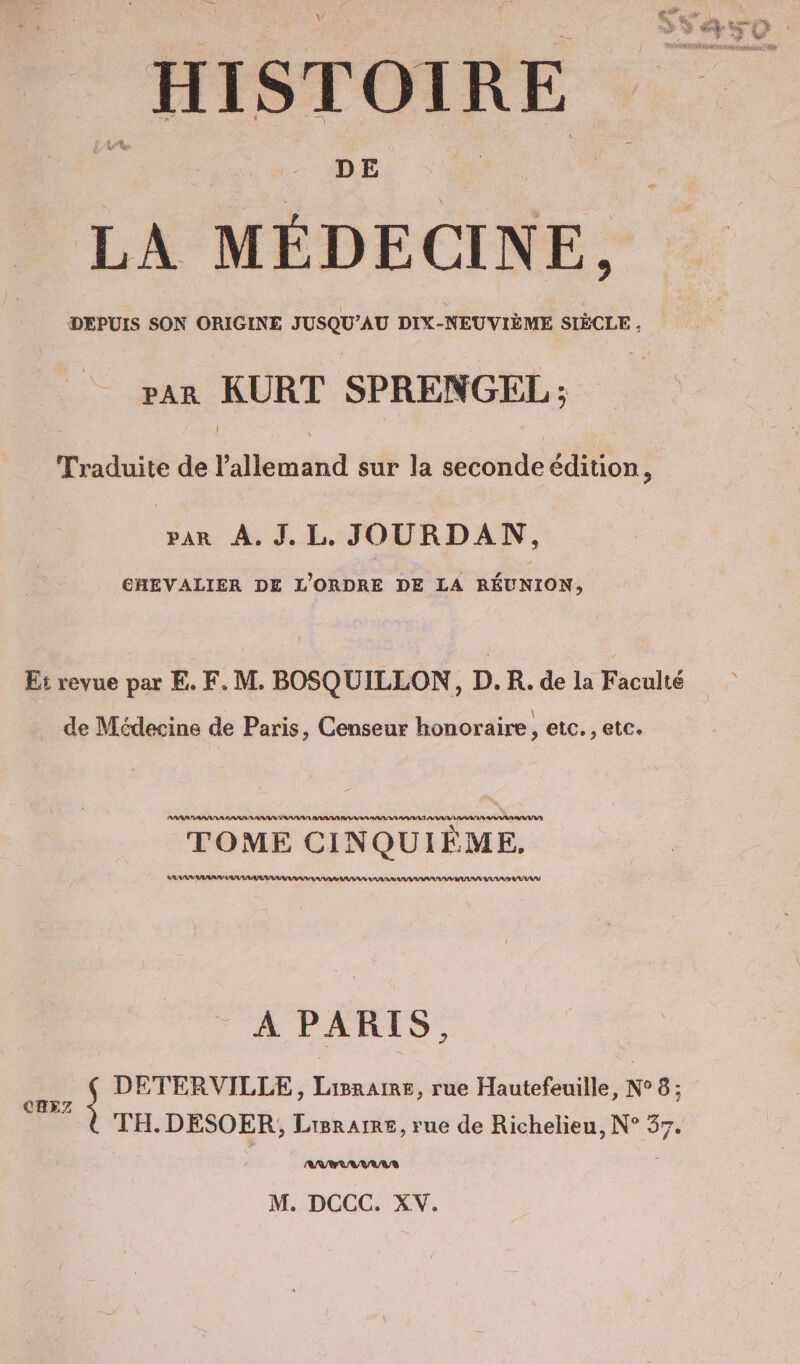 DE LA MÉDECINE, Rn TEE pan KURT SPRENGEL; aie ac talent et Reco 1 par À. J.L. JOURDAN, CHEVALIER DE L'ORDRE DE LA RÉUNION, Et revue par E. F. M. BOSQUILLON, D.R. de la Faculté r s e . \ de Médecine de Paris, Censeur honoraire, etc. , etc. AN RASESNA PASSION RN PAS RS VAR en TOME CINQUIEME. AU RAU TRAILER A PARIS, u } DETERVILLE, Laigraire, rue Hautefeuille, N° 8; TH. DESOER, Lisrarre, rue de Richelieu, N° 37.