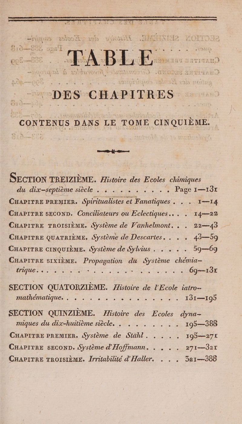 CONTENUS DANS LE TOME CINQUIÈME. SECTION TREIZIEME. Histoire des Ecoles chimiques du dix-septième sieele,. dem ae». + Page LIT CHAPITRE PREMIER, Spiritualistes et Fanatiques . . . 1-14 CHAPITRE SECOND. Conciliateurs ou Eclectiques.. . . 14—22 CHAPITRE QUATRIEME, Système de Descartes, . . . 43—59 CHAPITRE CINQUIEME. ‚Systeme de Sylius . . . . . 59—69 CHAPITRE SIXIÈME. Propagation du Systeme chémia- irique. e «+ e . ° ° ne . e e eee e e ° e n ® ER SECTION QUATORZIEME. Histoire de l'Ecole iatro- do RE TT D D co SECTION QUINZIEME. Histoire des Ecoles dyna- 22... 195—386 CHAPITRE PREMIER. ‚Systeme de Stahl. . . . , 195—27x miques du dix-huitième siècle. . . . CHAPITRE SECOND. Systeme d’Hoffmann. . . . . 271—d2r CHAPITRE TROISIÈME. Îrritabilité d'Haller, . . , 321—365