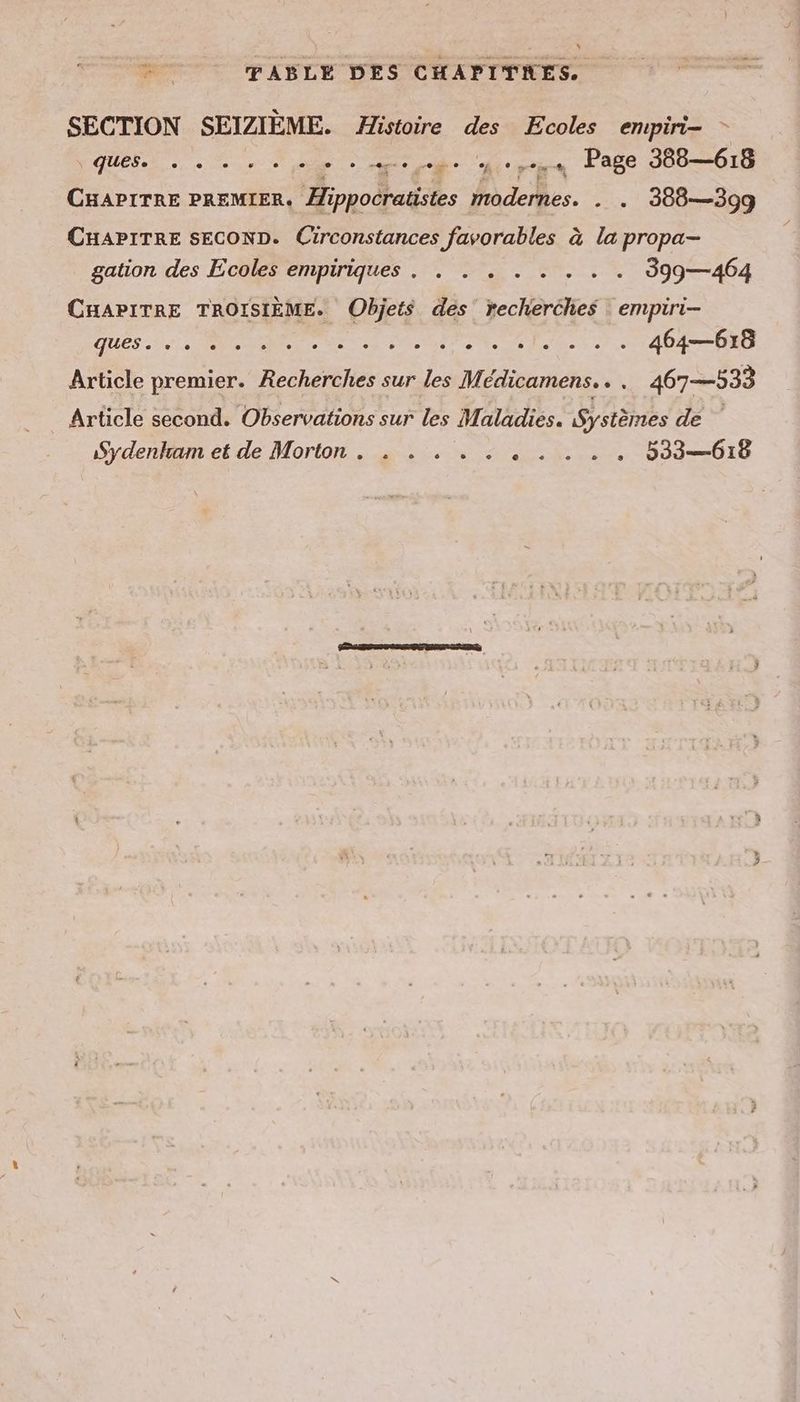 m TABLE DES CHAPITRES. SECTION SEIZIEME. Histoire des Ecoles empiri- - QUES, 0er + ee + ape ge en Page 388—618 CHAPITRE PREMIER, Hippocratistes modernes. . . 388—399 CHAPITRE SECOND. Circonstances favorables à la propa- gation des Ecoles empiriques . . . . . . . . . 399—464 CHAPITRE TROISIÈME. Objets des recherches empiri- AUES 2 A De Le à DATE 464—618 Article premier. Recherches sur les Medicamens.. . 467—533 Article second. Observations sur les Maladies. Systèmes de