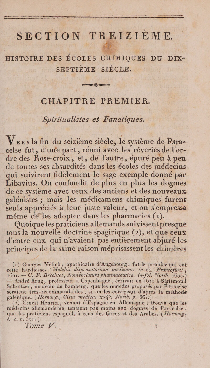 - SECTION TREIZIEME. SEPTIÈME SIÈCLE. | er de &lt;ns CHAPITRE PREMIER. Spiritualistes et Fanatigues. v. Rs la fin du seizieme siècle, le système de Para- dre des Rose-croix, et, dé l’autre, épuré peu à peu. de toutes ses absurdités dans les écoles des médecins qui suivirent fidèlement le sage exemple donné par Libavius. On confondit de plus en plus les dogmes de ce système avec ceux des anciens et des nouveaux. galénistes ; mais les médicamens chimiques furent seuls appréciés à leur juste valeur, et on s'empressa. même dé”les adopter dans les pharmacies (1). Quoique les praticiens allemands suivissent presque tous la nouvelle doctrine spagirique (2), et que ceux d’entre eux qui n'avaient pas entièrement abjure les principes de la saine raison méprisassent les chimeres (1) Georges Mélich, apothicaire d’Augsbourg, fut le premier qui eut cette hardiesse. (Melchii dispensatorium medicums in-12. Francofurti ; 1601. — 0. F. Brechtel, Nomenclatura pharmaceutica. in-fol. Norib. 1605.) — Andre Krug, professeur à Copenhague , écrivait en ı6tı A-Sigismond Schnitzer , médecin de Bamberg , que les remèdes proposés par Paracelse seraient tres-recommandables , si on les corrigeait d’après la méthode galénique. (Hornung, Cista medica, in-4°. Norib, p. 36::) (2) Ernest Henrici, venant d'Espagne en Allemagne ; trouva que les que les praticiens espagnols à ceux des Grecs et des Arabes, (Hornung, 2. €. Ps Sie ) : ;