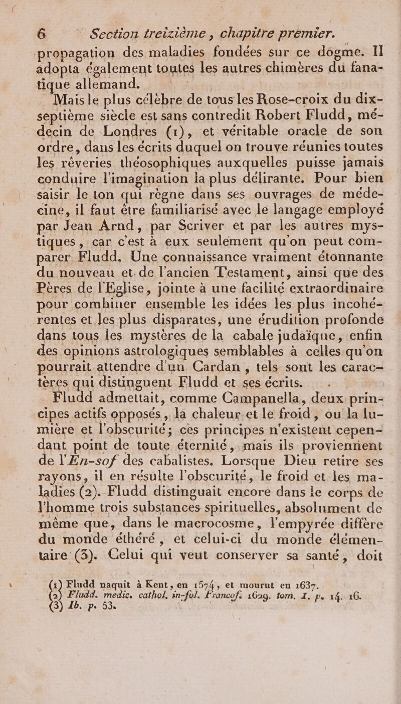 propagation des maladies fondées sur ce dogme. II adopta également toutes les autres chimères du fana- tique allemand. en . Mais le plus célèbre de tous les Rose-croix du dix- septième siècle est sans contredit Robert Fludd, mé- decin de Londres (1), et véritable oracle de son ordre, daus les écrits duquel on trouve réunies toutes les rêveries théosophiques auxquelles puisse jamais conduire l'imagination la plus délirante. Pour bien saisir le ion qui règne dans ses ouvrages de méde- cine, il faut être familiarisé avec le langage employé par Jean Arnd, par Scriver et par les autres mys- tiques , car c’est à eux seulement qu'on peut com- parer Fludd. Une connaissance vraiment étonnante du nouveau et. de l’ancien Testament, ainsi que des Pères de l'Eglise, jointe à une facilité extraordinaire pour combiner ensemble les idées les plus incohé- rentes et.les plus disparates, une érudition profonde dans tous les mystères de la cabale judaïque, enfin des opinions astrologiques semblables à celles qu'on pourrait attendre d'un Cardan , tels sont les carac- tères qui distinguent Fludd et ses écrits. Fludd admettait, comme Campanella, deux prin- cipes actifs opposés, la chaleur.et le froid , ou la lu- mière et l'obscurité; ces principes n'existent cepen- dant point de toute éternité, mais ils proviennent de !’En-sof des cabalistes. Lorsque Dieu retire ses rayons, il en résulte l'obscurité, le froid et les ma- ladies (2). Fludd distinguait encore dans le corps de l'homme trois substances spirituelles, absolument de même que, dans le macrocosme, l'empyrée diffère du monde éthéré, et celui-ci du monde élémen- taire (3). Celui qui veut conserver sa santé, doit 2) Fludd. medic. cathol, in-fol. Francofi 1629. tom. I. pe 14. 16. 1) Fludd naquit à Kent, en 1574, et mourut en 1637. 3) Ib. p. 53.