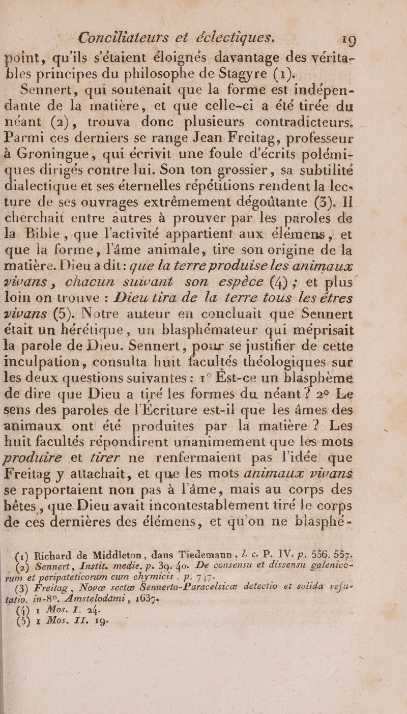 point, qu'ils s'étaient éloignés davantage des vérita- bles principes du philosophe de Stagyre (1). | . Sennert, qui soutenait que la forme est indepen- dante de la matière, et que celle-ci a été tirée du néant (2), trouva donc plusieurs contradicteurs, Parmi ces derniers se range Jean Freitag, professeur à Groningue, qui écrivit une foule d’ecrits polémi- ques dirigés contre lui. Son ton grossier, sa subtilité dialectique et ses éternelles répétitions rendent la lec+ ture de ses ouvrages extrêmement degoütante (3). Il cherchait entre autres à prouver par les paroles de la Bible , que l’activité appartient aux élémens, et que la forme, l'âme animale, tire son origine de la matière. Dieu a dit: que la terre produise les animaux vivans, chacun suivant son espèce (4); et plus loin on trouve : Dieu tira de la terre tous les êtres vivans (5). Notre auteur en concluait que Sennert était un heretique, un blasphémateur qui méprisait la parole de Dieu. Sennert, pour se justifier de cette inculpation, consulta huit facultés théologiques sur les deux questions suivantes : 1° Est-ce un blasphème de dire que Dieu a tiré les formes du néant? 2° Le sens des paroles de l'Écriture est-il que les âmes des animaux ont été produites par la matière ? Les huit facultés répondirent unanimement que les mots produire et tirer ne vrenfermaient pas l'idée que Freitag y attachait, et que les mots animaux vivans se rapportaient non pas à l'âme, mais au corps des bêtes , que Dieu avait incontestablement tiré le corps de ces dernières des élémens, et qu'on ne blasphe- _ (x) Richard de Middleton, dans Tiedemann , lc. P. IV. p. 556. 557. Ei (3 Sennert, Instit. medie. p. 39- 40» De consensu et dissensu galenico- rum et peripateticorum cum chymicis , p. 747- 5 | (3) Freitag , Nove sectæ Sennerto-Paracelsicæ detectio et solida refu- | tatio. in-8°. Amstelodami , 1637» | (4) x Mos. I. 94. | ci x Mos. II. 19. | A | | | | (| | | | \ 5