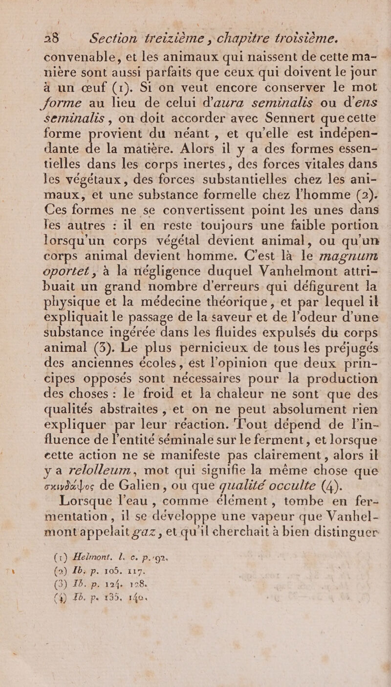 convenable, et les animaux qui naissent de cette ma- niere sont aussi parfaits que ceux qui doivent le jour à un œuf (1). Si on veut encore conserver le mot forme au lieu de celui d’aura seminalis ou d’ens seminalis , on doit accorder avec Sennert que cette forme provient du néant , et qu'elle est indepen- dante de la matière. Alors il y a des formes essen- tielles dans les corps inertes, des forces vitales dans les végétaux, des forces substantielles chez les anı- maux, et une substance formelle chez l’homme (2). Ces formes ne se convertissent point les unes dans les autres : il en reste toujours une faible portion lorsqu'un corps végétal devient animal, ou qu'un corps animal devient homme. C’est là le magnum oportet, à la négligence duquel Vanhelmont attri- buait un grand nombre d'erreurs qui défigurent la physique et la médecine théorique, et par lequel il expliquait le passage de la saveur et de l’odeur d’une substance ingérée dans les fluides expulsés du corps animal (3). Le plus pernicieux de tous les préjugés des anciennes écoles, est l'opinion que deux prin- cipes opposés sont nécessaires pour la production des choses : le froid et la chaleur ne sont que des qualités abstraites , et on ne peut absolument rien expliquer par leur réaction. Tout dépend de lin- fluence de l'entité séminale sur le ferment, et lorsque eette action ne se manifeste pas clairement, alors il a relolleum, mot qui signifie la même chose que sxwdaos de Galien, ou que gualité occulte (4). Lorsque l’eau , comme élément, tombe en fer- mentation, il se développe une vapeur que Vanhel- montappelait gaz, et qu'il cherchait à bien distinguer (1) Helmont. 1. c. p.'91. (2) Ib; p. 105. 117. (3) Fb. p. 124. 128. (4) Fb. pe 135, 140.