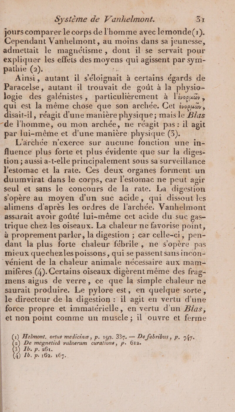 jours comparer le corps de l’homme avec lemonde(r). Cependant Vanhelmont, au moins dans sa jeunesse, admettait le magnétisme , dont il se servait pour expliquer les effeis des moyens qui agissent par sym- pathie (2). | de | Ainsi, autant il s’eloignait à certains égards de Paracelse, autant il trouvait de goût à la physio- logie des galénistes, particulièrement à l'soucs, qui est la même chose que son archee. Cet évouer, disait-il, réagit d'une manière physique; mais le Blas par lui-même et d’une manière physique (3). L'archée n’exerce sur aucune fonction une in- fluence plus forte et plus évidente que sur la diges- tion; aussi a-t-eile principalement sous sa surveillance l'estomac et la rate. Ces deux organes forment un duumvirat dans le corps, car l'estomac ne peut agir seul et sans le concours de la rate. La digeston s'opère au moyen d'un suc acide, qui dissout les alimens d'après les ordres de l’archee. Vanhelmont assurait avoir goûté lui-même cet acide du suc gas- trique chez les oiseaux. La chaleur ne favorise point, à proprement parler, la digestion ; car celle-ci, pen- dant la plus forte chaleur fébrile , ne s'opère pas mieux quechezles poissons, qui se passent sans incon- vénient de la chaleur animale nécessaire aux mam- mifères (4). Certains oiseaux digèrent même des frag- mens aigus de verre, ce que la simple chaleur ne saurait produire. Le pylore est, en quelque sorte, le directeur de la digestion : il agit en vertu d’une force propre et immaterielle, en vertu d'un Bias, et non point comme un muscle ; il ouvre et ferme (1) Helmont. ortus medicinæ , p. 192. 337. — De febribus, P- 747» (2) De magnetieä vulnerum curatıone, p. 612. (3) Ib. p. 261.