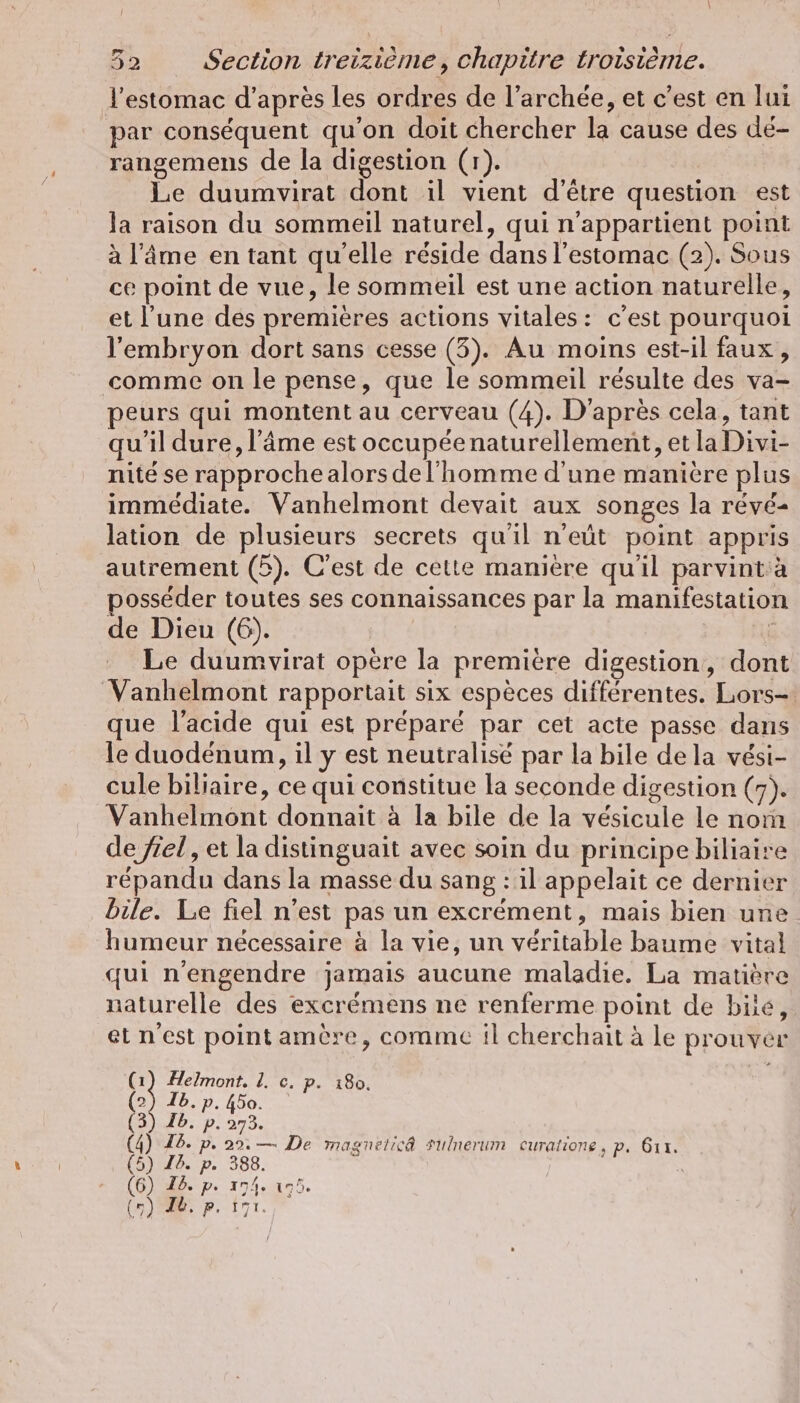 l'estomac d'apres les ordres de l’archée, et c’est en lui par conséquent qu'on doit chercher la cause des dé- rangemens de la digestion (r). Le duumvirat dont il vient d'être question est la raison du sommeil naturel, qui n'appartient point à l'âme en tant qu'elle réside dans l'estomac (2). Sous ce point de vue, le sommeil est une action naturelle, et l’une des premières actions vitales: c'est pourquoi l'embryon dort sans cesse (3). Au moins est-il faux, comme on le pense, que le sommeil résulte des va- peurs qui montent au cerveau (4). D'après cela, tant qu’il dure, l’äme est occupée naturellement, et la Divi- nité se rapproche alors del'homme d'une maniere plus immédiate. Vanhelmont devait aux songes la révé- lation de plusieurs secrets qu'il n’eût point appris autrement (5). C'est de cette manière qu'il parvint:à posséder toutes ses connaissances par la manifestation de Dieu (6). Le duumvirat opère la premiere digestion, dont Vanhelmont rapportait six espèces différentes. Lors- que l'acide qui est préparé par cet acte passe dans le duodenum, il y est neutralisé par la bile dela vési- cule biliaire, ce qui constitue la seconde digestion (7). Vanhelmont donnait à la bile de la vésicule le nom de fiel, et la distinguait avec soin du principe biliaire répandu dans la masse du sang : il appelait ce dernier bile. Le fiel n’est pas un excrément, mais bien une humeur nécessaire à la vie, un véritable baume vital qui nengendre jamais aucune maladie. La matière naturelle des excrémens ne renferme point de bile, et n'est point amère, comme il cherchait à le prouver os Helmont. 1. c. p. 180. (2) Ib. p. 450. (3) Ib. p. 273. (4) 16. p. 29: — De magnelic@ Sulnerum curalione, p. 6ı1. (5) I. p. 388. (6) Id. p. 174. 15. () ER. p. 171.