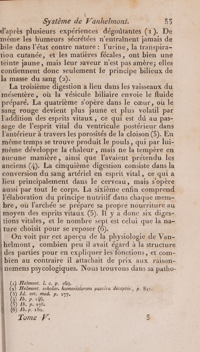 \ Système de Vanhelmont. 83 d'après plusieurs expériences dégoütantes (1). De même les humeurs sécrétées n’entrainent jamais de bile dans l’état contre nature : l'urine, la transpira- tion cutanée, et les matières fécales, ont bien une ieinte jaune, mais leur saveur n'est pas amère; elles contiennent donc seulement le principe bilieux de la masse du sang (2). À La troisième digestion a lieu dans les vaisseaux du mésentère, où la vésicule biliaire envoie le fluide préparé. La quatrième s'opère dans le cœur, où le sang rouge devient plus jaune et plus volatil par l'addition des esprits vitaux, ce qui est dü au pas- sage de l'esprit vital du ventricule postérieur dans l'antérieur à travers les porosités de la cloison (3). En même temps se trouve produit le pouls, qui par lui- même développe la chaleur , mais ne la tempere en aucune manière, ainsi que l'avaient prétendu les anciens (4). La cinquième digestion consiste dans la conversion du sang artériel en esprit vital, ce qui a lieu principalement dans le cerveau, mais s'opère aussi par tout le corps. La sixième enfin comprend l'élaboration du principe nutritif dans chaque mem- bre, où larchee se prépare sa propre nourriture au moyen des esprits vitaux (5). IL y a donc six diges- | tions vitales, et le nombre sept est celui que la na- ture choisit pour se reposer (6). | | On voit par cet aperçu de la physiologie de Van- ihelmont, combien peu il avait égard à la structure | des parties pour en expliquer les fonctions, et com- {bien au contraire il attachait de prix aux raison- a nemens psycologiques. Nous trouvons dans sa patho- (1) Helmont. L c. p. 160. | (2) Helmont. scholar, humoristarum passiva decéptio, p. Sar. 3) Id. ort. med. p. 177. j 4) Ib. p. 146. » 5) 1b. p. 178% 6) Ib. p. 180. Tome F. Dee, AS he sm EEE: CN Te VI Rose _.