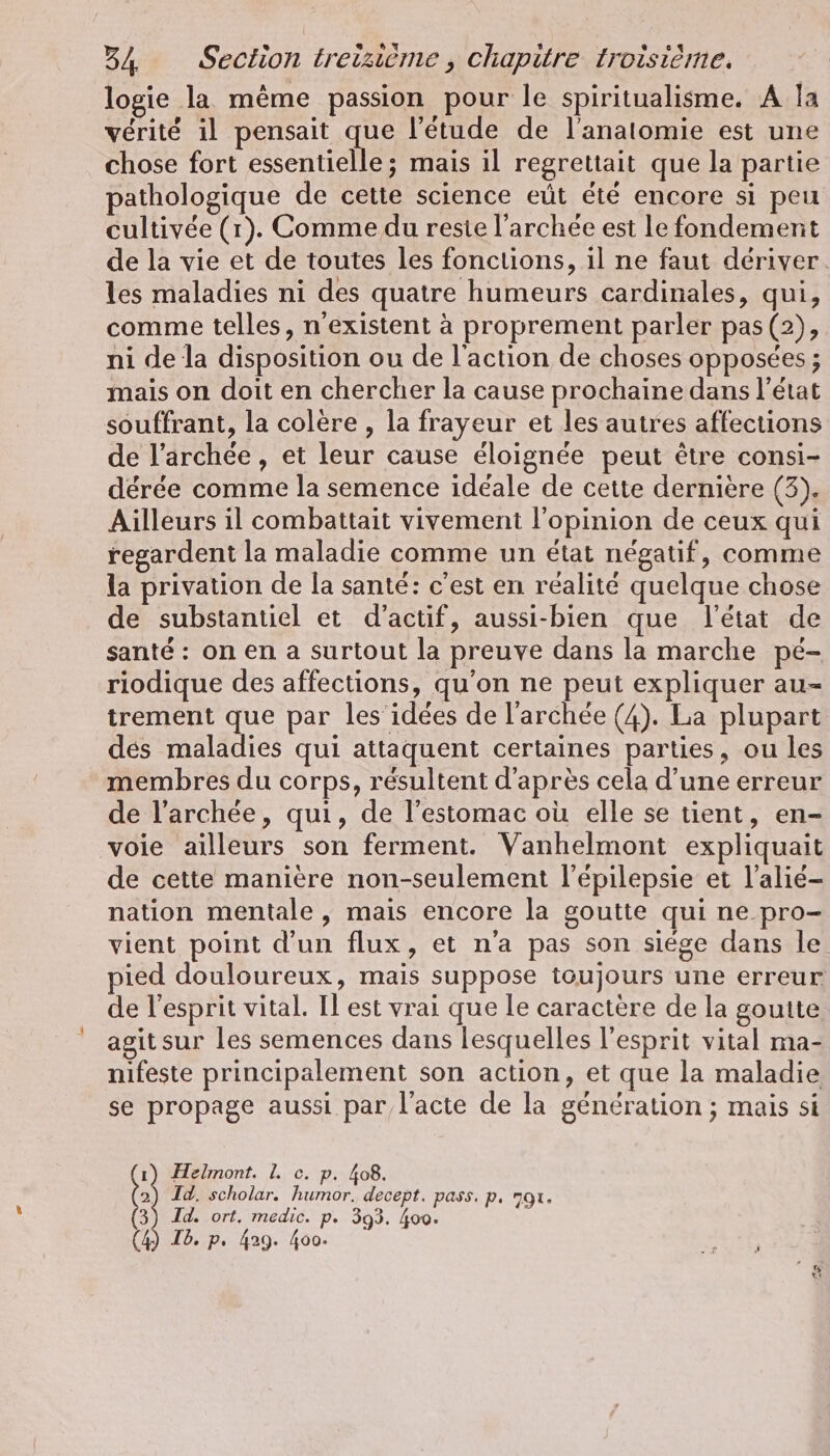 logie la même passion pour le spiritualisme. A la vérité il pensait que l'étude de l'anatomie est une chose fort cute mais il regrettait que la partie pathologique de cette science eût été encore si peu cultivée (1). Comme du reste l’archee est le fondement de la vie et de toutes les fonctions, il ne faut deriver. les maladies ni des quatre humeurs cardinales, qui, comme telles, n'existent à proprement parler pas (2), ni de la disposition ou de l'action de choses opposées ; mais on doit en chercher la cause prochaine dans l’état souffrant, la colère , la frayeur et les autres affections de l’archée , et leur cause éloignée peut être consi- dérée comme la semence idéale de cette dernière (3). Ailleurs il combattait vivement l'opinion de ceux qui regardent la maladie comme un état négatif, comme la privation de la santé: c'est en réalité quelque chose de substantiel et d’actif, aussi-bien que l'état de santé : on en a surtout la preuve dans la marche pé- riodique des affections, qu'on ne peut expliquer au- trement que par les’ idées de larchee (4). La plupart dés maladies qui attaquent certaines parties, ou les membres du corps, résultent d'après cela d’une erreur de l’archée, qui, de l'estomac où elle se tient, en- voie ailleurs son ferment. Vanhelmont expliquait de cette manière non-seulement l’épilepsie et l’alié- nation mentale, mais encore la goutte qui ne pro- vient point d'un flux, et n'a pas son siege dans le pied douloureux, mais suppose toujours une erreur de l'esprit vital. Il est vrai que le caractère de la gouite agit sur les semences dans lesquelles l'esprit vital ma- nifeste principalement son action, et que la maladie se propage aussi par l'acte de la génération ; mais si 1) Helmont. 1. c. p. 408. 2) Id. scholar. humor, decept. pass. p. 791. Id. ort. medic. p. 393. 400. 3