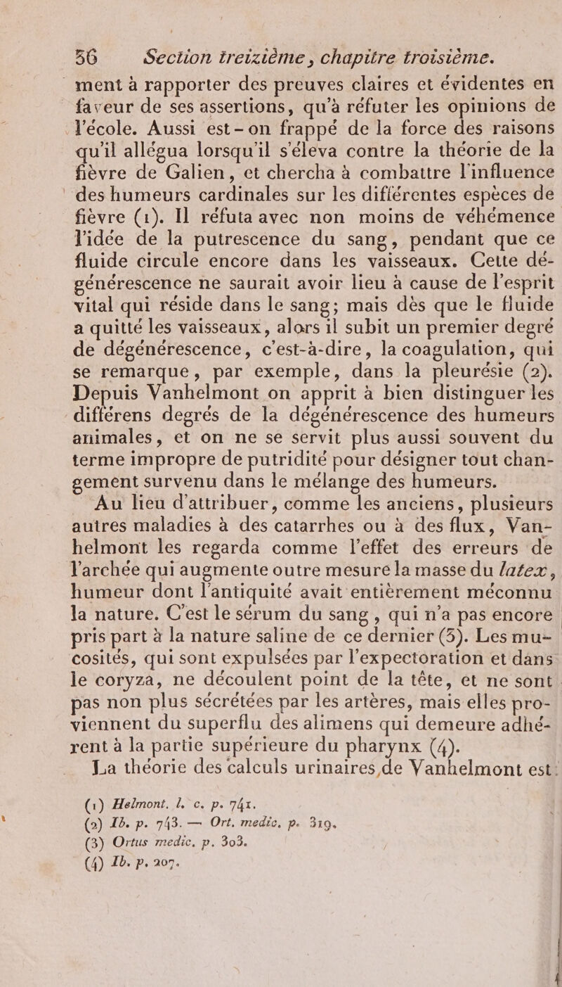 faveur de ses assertions, qu'à refuter les opinions de qu'il allégua lorsqu'il s’eleva contre la théorie de la fièvre de Galien, et chercha à combattre l'influence fièvre (1). Il réfuta avec non moins de véhémence l’idée de la putrescence du sang, pendant que ce fluide circule encore dans les vaisseaux. Cette de- générescence ne saurait avoir lieu à cause de l’esprit vital qui réside dans le sang; mais dès que le fluide a quitté les vaisseaux, alors ıl subit un premier degré de dégénérescence, c'est-à-dire, la coagulation, qui se remarque, par exemple, dans la pleurésie (2). Depuis Vanhelmont on apprit à bien distinguer les différens degrés de la dégénérescence des humeurs animales, et on ne se servit plus aussi souvent du terme impropre de putridité pour désigner tout chan- ement survenu dans le mélange des humeurs. Au lieu d'attribuer, comme les anciens, plusieurs autres maladies à des catarrhes ou à des flux, Van- helmont les regarda comme l'effet des erreurs de humeur dont l'antiquité avait entièrement méconnu la nature. C'est le sérum du sang , qui n’a pas encore pris part à la nature saline de ce dernier (3). Les mu- cosites, qui sont expulsées par l’expectoration et dans le coryza, ne découlent point de la tête, et ne sont. pas non plus sécrétées par les artères, mais elles pro- viennent du superflu des alimens qui demeure adhé- rent à la partie supérieure du pharynx (4). La theorie des calculs urinaires de Vanhelmont est: (1) Helmont. I. c. p. 741. (2) I2. p. 743. — Ort. medic. p. 319. (3) Ortus medic, p. 303.