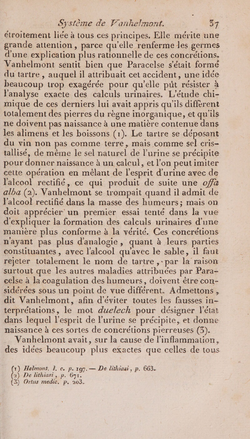 étroitement liée à tous ces principes. Elle mérite une grande attention, parce qu’elle renferme les germes d’une explication plus rationnelle de ces concrétions. Vanhelmont sentit bien que Paracelse s'était formé du tartre, auquel il attribuait cet accident, une idée beaucoup trop exagérée pour qu'elle püt résister à l'analyse exacte des calculs urinaires. L'étude chi- mique de ces derniers lui avait appris qu'ils different totalement des pierres du règne inorganique, et qu'ils ne doivent pas naissance à une matière contenue dans les alimens et les boissons (1). Le tartre se déposant du vin non pas comme terre, mais comme sel eris- tallisé, de même le sel naturel de l'urine se précipite pour donner naissance à un calcul, et l’on peut imiter cette opération en melant de l'esprit d'urine avec de lalcoo! rectifié, ce qui produit de suite une 0a alba (2). Vanhelmont se trompait quand il admit de V’alcool rectifié dans la masse des humeurs; mais on doit apprécier un premier essai tenté dans la vue d'expliquer la formation des calculs urinaires d’une manière plus conforme à la vérité. Ces coneretions nayant pas plus d’analogie, quant à leurs parties constituantes , avec l'alcool qu'avec le sable, il faut rejeter totalement le nom de tartre ,-par la raison surtout que les autres maladies attribuées par Para- eelse à la coagulation des humeurs, doivent être con- sidérées sous un point de vue différent. Admettons , dit Vanhelmont, afin d'éviter toutes les fausses in- terprétations, le mot duelech pour désigner létat dans lequel l'esprit de l’urine se précipite, et donne naissance à ces sortes de concrétions pierreuses (3). Vanhelmont avait, sur la cause de l’inflammation, des idées beaucoup plus exactes que celles de tous (1) Helmont. À, c. p.197. — De lithiasi, p. 663. 2) De lithiast, p. 671. (3) Ortus medic. p. 203.