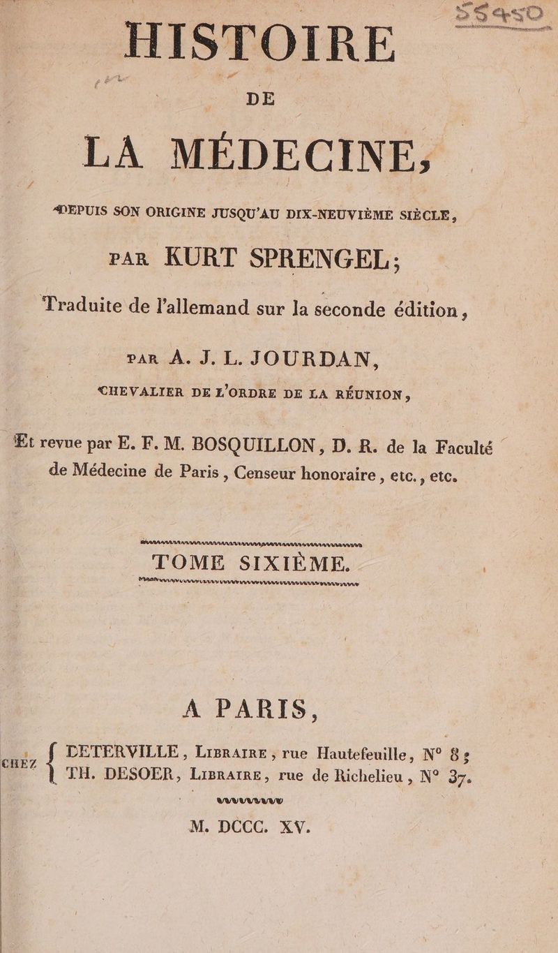 as an, _ ES4SO HISTOIRE LA MÉDECINE, PEPUIS SON ORIGINE JUSQU’AU DIX-NEUVIÈME SIÈCLE, PAR KURT SPRENGEL; Traduite de l’allemand sur la seconde édition N PAR À. J. L. JOURDAN, CHEVALIER DE L'ORDRE DE LA RÉUNION, Et revue par E. F. M. BOSQUILLON, D. R. de la Faculté de Médecine de Paris , Censeur honoraire , etc. ‚etc. RAR A AARAU TOME SIXIEME. | le LIU EIERN RE AS 1 EEE ENTE TT EEE A PARIS, : DETERVILLE , LIBRAIRE , rue Hautefeuille, N° 85 ME) TH. DESOER, LiBrAIRE, rue de Richelieu , N° 37. VUVUUVTE M. DCCC. XV.