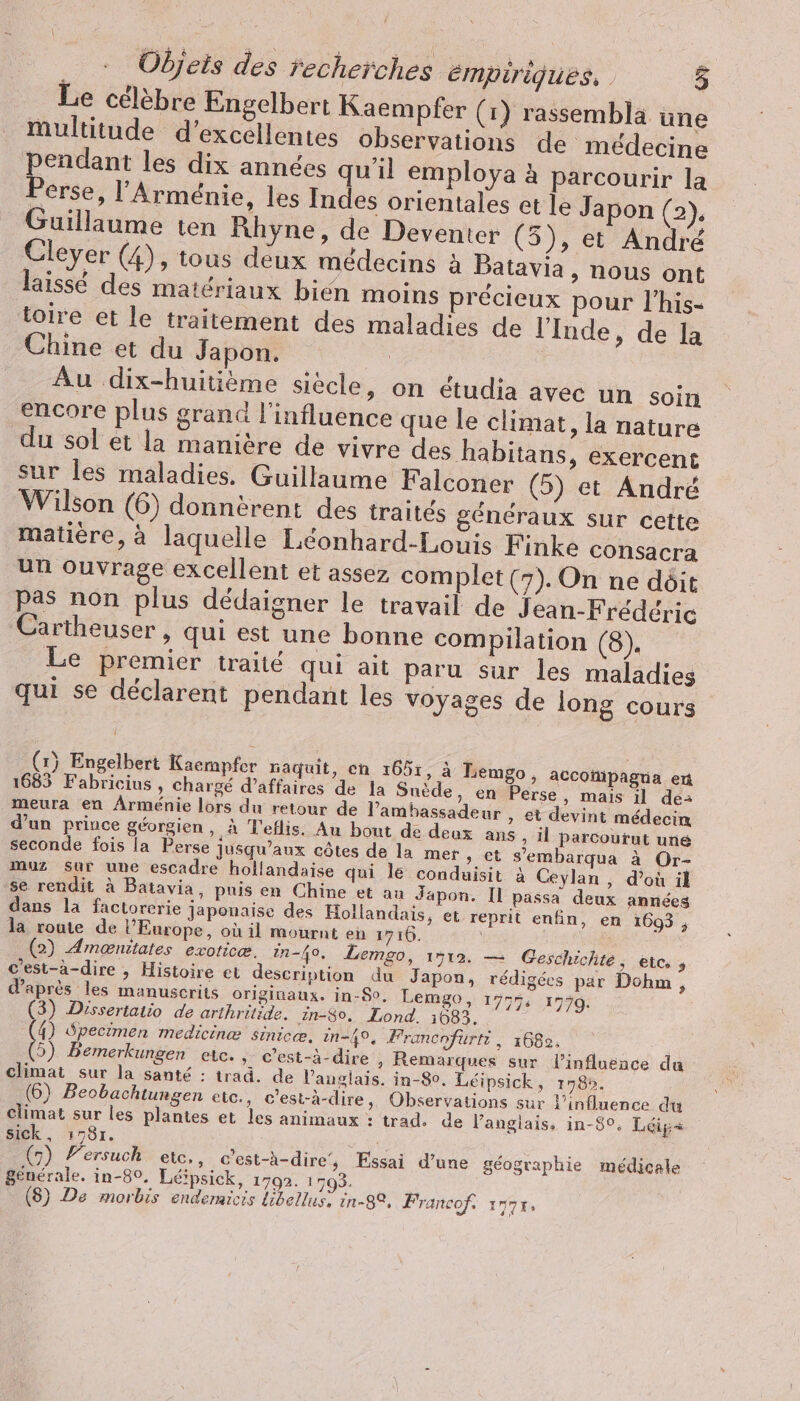 | Objets des recherches émpiriques, 5 Le célèbre Engelbert Kaempfer (1) rassembla üne multitude d'excellentes observations de médecine pot les dix années qu'il employa à parcourir la rerse, l'Arménie, les Indes orientales et le Japon (2), Guillaume ten Rhyne, de Deventer (5), et André Cleyer (4), tous deux médecins à Batayia ‚nous ont laissé des matériaux bien moins précieux pour l’his- toire et le traitement des maladies de l'Inde, de la Chine et du Japon. ÉD Au dix-huitième siècle, on étudia avec un soin encore plus grand l'influence que le climat, la nature du sol et la manière de vivre des habitans, exercent sur les maladies. Guillaume Falconer (5) et André Wilson (6) donnèrent des traités généraux sur cette matière, à laquelle Léonhard-Louis Finke consacra un ouvrage excellent et assez complet (7). On ne dôit pas non plus dédaigner le travail de Jean-Frédéric Cartheuser , qui est une bonne compilation (8). Le premier traité qui ait paru sur les maladies qui se déclarent pendant les voyages de long cours (x) Engelbert Kaempfer naquit, en 1051, à Lemgo, acconipagua en 1683 Fabricius , chargé d’affaires de la Suede, en Perse, mais il de- meura en Arménie lors du retour de l'ambassadeur et devint médecin d’un prince géorgien, à T'eflis. Au bout de deux ans, il parcourut une seconde fois la Perse jusqu’aux côtes de la mer ‚et s’embarqua à Or- muz sur une escadre hollandaise qui le conduisit à Ceylan , d’où il se rendit à Batavia, puis en Chine et au Japon. Il passa deux années dans la factorerie japonaise des Hollandais, et reprit enfin, en 1693 ; la route de l’Europe, où il mournt en 1716. (2) Amoenitates exoticæ. in-40. Lemgo, 1512. — Geschichte, etc, , c’est-a-dire , Histoire et description du Japon, rédigées par Dohm , d’après les manuscrits originaux. in-80. Lemgo, 17554 1779. (3) Dissertatio de arthritide. in-80, Lond. 1683. . (4) Specimen medicine sinic«e. in-49%, Francnfurti, 1682. (5) Bemerkungen etc. , c’est-à-dire , Remarques sur l'influence da climat sur la santé : trad. de l'anglais. in-80. Léipsick, 1789. (6) Beobachtungen etc., c'est-à-dire, Observations sur l'influence du climat sur les plantes et les animaux : trad. de l'anglais. in-8°%, Leip- sick, 1781. ; ER (7) Fersuch etc, , c'est-à-dire’, Essai d’une géographie médicale generale. in-80, Leipsick, 1792. 1793. |