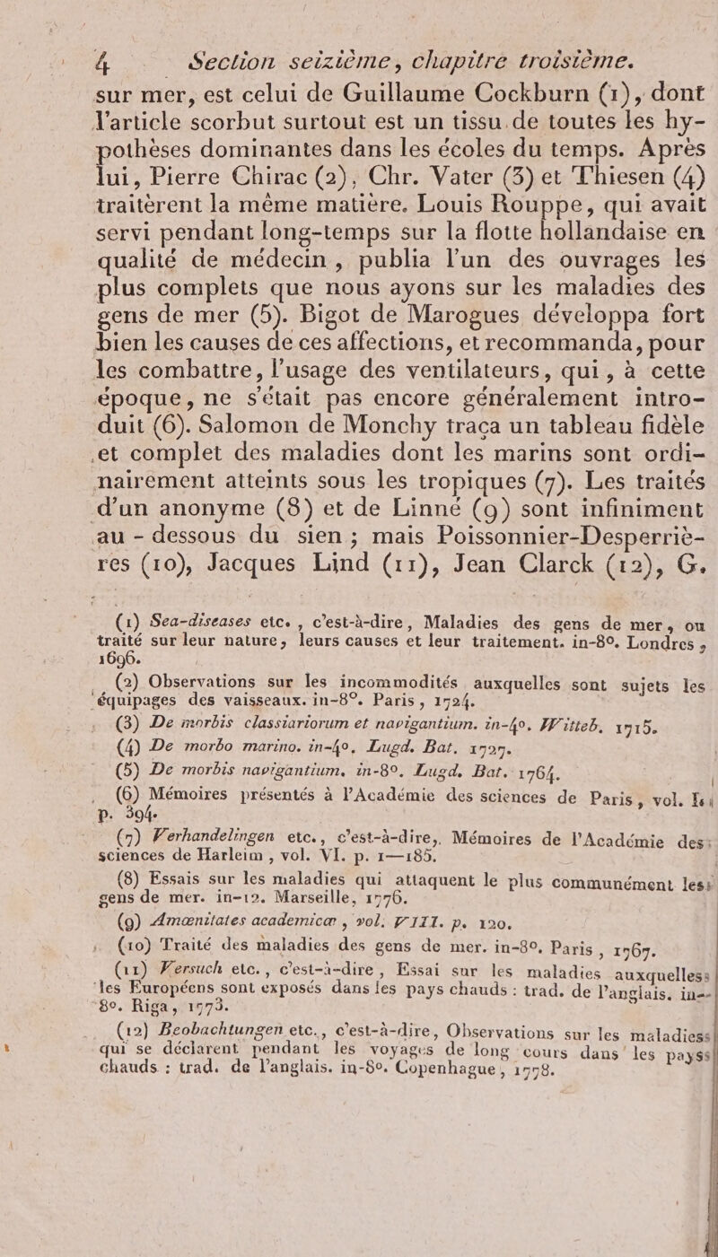 sur mer, est celui de Guillaume Cockburn (1), dont l'article scorbut surtout est un tissu. de toutes les hy- pothèses dominantes dans les écoles du temps. Apres lui, Pierre Chirac (2), Chr. Vater (3) et Thiesen (4) traitèrent la même matière. Louis Rouppe, qui avait servi pendant long-temps sur la flotte hollandaise en : qualité de médecin, publia l’un des ouvrages les plus complets que nous ayons sur les maladies des gens de mer (5). Bigot de Marogues développa fort bien les causes de ces affections, et recommanda, pour les combattre, l'usage des ventilateurs, qui, à cette époque, ne s’etait pas encore généralement intro- duit (6). Salomon de Monchy traça un tableau fidèle ‚et complet des maladies dont les marins sont ordi- nairement atteints sous les tropiques (7). Les traités d’un anonyme (8) et de Linné (9) sont infiniment au - dessous du sien; mais Poissonnier-Desperriè- res (10), Jacques Lind (11), Jean Clarck (12), G. (1) Sea-diseases etc. , c’est-à-dire, Maladies des gens de mer, ou traité sur leur nature, leurs causes et leur traitement. in-8°. Londres 9 1696. … (2) Observations sur les incommodités auxquelles sont sujets les ‘équipages des vaisseaux. in-8°. Paris, 1724. (3) De morbis classiariorum et navigantium. in-4%. Witteb, 1715. (4) De morbo marino. in-4°, Lugd. Bat. 1727. (5) De morbis navigantium. in-8°. Lugd. Bat. 1764. , (6) Mémoires présentés à l'Académie des sciences de Paris, vol. Is: p. 594. : (7) Ferhandelingen etc., c’est-à-dire,, Mémoires de l'Académie des: sciences de Harleim , vol. VI. p. 1—ı85. | (8) Essais sur les maladies qui attaquent le plus communément less gens de mer. in-12. Marseille, 1776. | (9) Amæniiates academicæ , vol. YIII. p. 120, (10) Traité des maladies des gens de mer. in-8°, Paris , 1767. (11) Wersuch etc., c’est-à-dire, Essai sur les maladies auxquelles: ‘les Européens sont exposés dans les pays chauds : trad. de l'anglais, in-- ; à sials. 1. 8°. Riga, 1773. | À j , x N &amp; ? (12) Beobachtungen etc., c'est-à-dire, Observations sur les maladiess! qui se déclarent pendant les voyages de long cours dans les ris chauds : trad. de l'anglais. in-$°. Copenhague, 1778. à hr nr ee