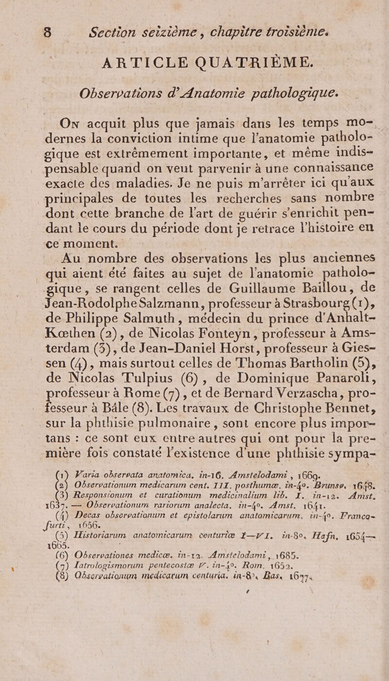 ARTICLE QUATRIÈME. Observations d’ Anatomie pathologique. On acquit plus que jamais dans les temps mo-, dernes la conviction intime que l’anatomie patholo- gique est extrêmement importante, et même indis- pensable quand on veut parvenir à une connaissance exacle des maladies. Je ne puis m’arreter ici qu'aux principales de toutes les recherches sans nombre dont cette branche de l'art de guérir s'enrichit pen- dant le cours du période dont je retrace l'histoire en ce moment. Au nombre des observations les plus anciennes qui aient été faites au sujet de l'anatomie patholo- ique, se rangent celles de Guillaume Baillou, de Jean-Rodolphe Salzmann, professeur à Strasbourg(r}, de Philippe Salmuth, médecin du prince d’Anhalt- Koethen (2), de Nicolas Fonteyn, professeur à Ams- terdam (3), de Jean-Daniel Horst, professeur à Gies- sen (4), mais surtoui celles de Thomas Bartholin (5), de Nicolas Tulpius (6), de Dominique Panaroli, professeur a Rome (7), et de Bernard Verzascha, pro- fesseur a Bäle (8). Les travaux de Christophe Bennet, sur la phthiste pulmonaire, sont encore plus impor- tans : ce sont eux entre autres qui ont pour la pre- miere fois constaté l'existence d'une phthisie sympa- {1 Varia observata anatomica, in-ı6. Amstelodami , 1660. (2) Odservationum medicarum cent. III. posthum@. in-4o. Brunss, 1648. (3) Responsionum et curationum medicinalium lib. I. in-ı2. Amst. 1637. — Observationum rariorum analecta. in-4o. Amst. 1641. (4) Decas observationum et epistolarum anatomicarum, in-49. Franco- ‚ferti , 1656. (5) Historiarum anatomicarum centuriæ I—VI. in-50, Hafn, 1654— N Observationes medice. in-ıa. Amstelodami , 1685. (7) Zatrologismorum pentecostæ F. in-4%. Rom. 1652. (8) Obserpationum medıcarum centuria. in-8°, Bas. 16774 ‘