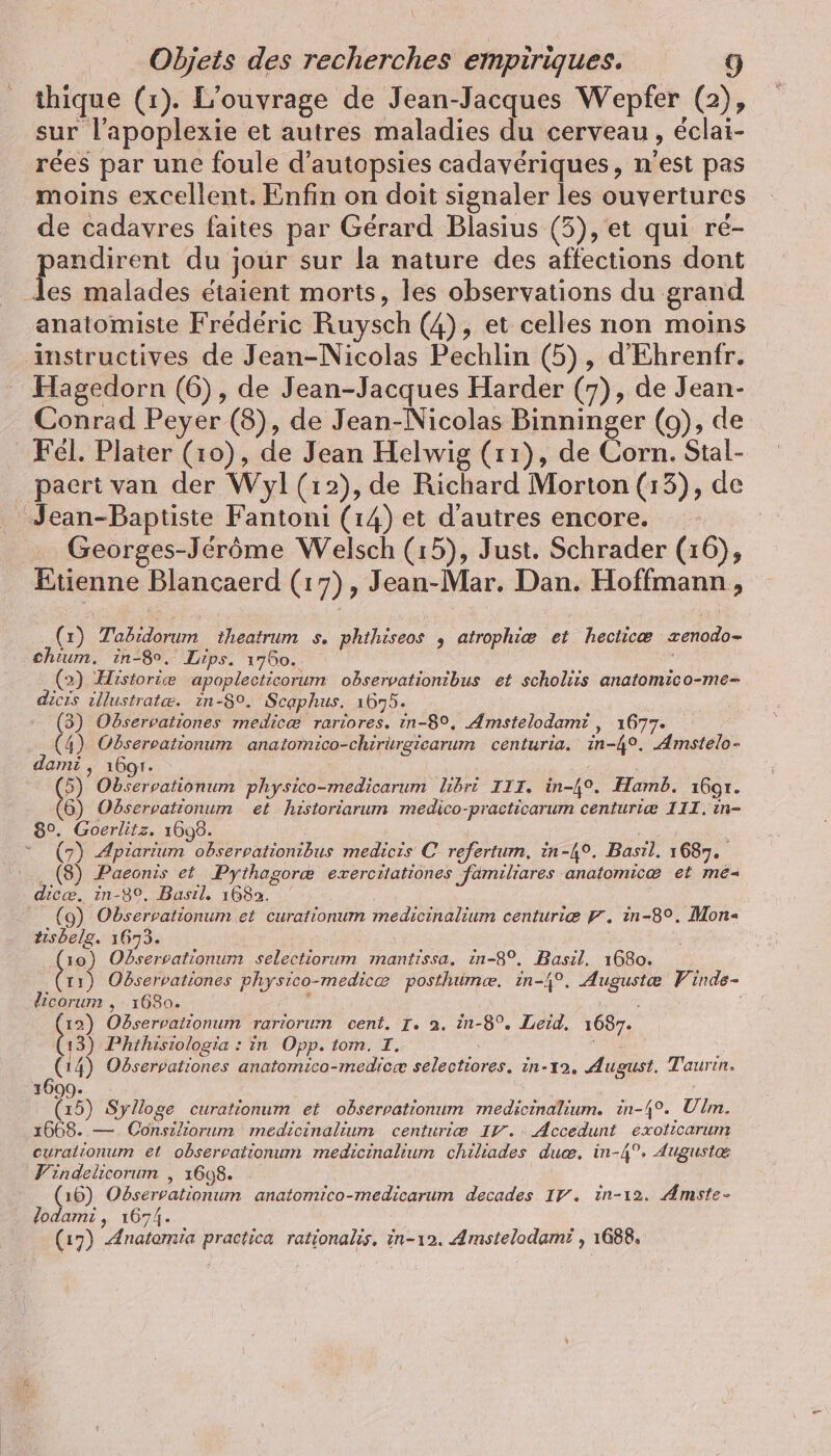 thique (1). L'ouvrage de Jean-Jacques Wepfer (2), sur l’apoplexie et autres maladies du cerveau, éclai- rées par une foule d’autopsies cadavériques, n'est pas moins excellent. Enfin on doit signaler les ouvertures de cadavres faites par Gérard Blasius (3), et qui ré- er du jour sur la nature des affections dont les malades étaient morts, les observations du grand anatomiste Frédéric Ruysch (4), et celles non moins instructives de Jean-Nicolas Pechlin (5), d’Ehrenfr. Hagedorn (6), de Jean-Jacques Harder (7), de Jean- Conrad Peyer (8), de Jean-Nicolas Binninger (9), de Fél. Plater (10), de Jean Helwig (11), de Corn. Stal- paert van der Wyl (12), de Richard Morton (13), de Jean-Baptiste Fantoni (14) et d'autres encore. Georges-Jérôme Welsch (15), Just. Schrader (16), Etienne Blancaerd (17), Jean-Mar. Dan. Hoffmann, (1) Tabidorum theatrum s. phthiseos , atrophiæ et hecticæ zenodo- chium. in-8, Lips. 1760. : (2) Historie apoplecticorum observationibus et scholiis anatomico-me- dicrs illustratæ. ıin-8°. Scaphus. 1675. (3) Observationes medicæ rariores. in-8°, Amstelodami , 1677. (4) Observationum anatomico-chirurgiearum centuria. in-4°. Amstelo- dami , 1607. 5) Observationum physico-medicarum libri III. in-4°. Hamb. 1697. 6) Observationum et historiarum medico-practicarum centuriæ III. ın- 8°. Goerlitz. 1698. (7) Apiarium obserpationibus medicis C refertum, in-4°. Basıl. 1687. .. (8) Paeonis et Pythagoræ exercitationes familiares anafomicæ et me- dicæ. in-3°, Basıl. 1682. (9) Observationum et curationum medicinalium centurie 9. in-8°. Mon tisbelg. 1673. (10) Observationum selectiorum mantissa. in-8°, Basıl. 1680. (11) Odservationes physico-medicæ posthumce. in-4°. Auguste Vinde- dicorum , 1680. ; 2 Observationum rariorum cent. I. à. in-8°. Leid. 1687. 13) Phthisiologia : in Opp. tom. I. Na (14) Observationes anatomico-medicæ selectiores. in-x2, August. Taurın. (15) Sylloge curationum et observationum medicinalium. in-4°. Ulm. 1668. — Consiliorum medicinalium centurie IV. : Accedunt exoticarum curalionum et observationum medicinalium chiliades duæ. in-4°. Auguste Vindelicorum , 1698. (16) Odservationum anatomico-medicarum decades 17. in-ı2. Amste- lodami, 1674. (17) Anatomia practica rationalis. in-ı2. Amstelodami , 1688.