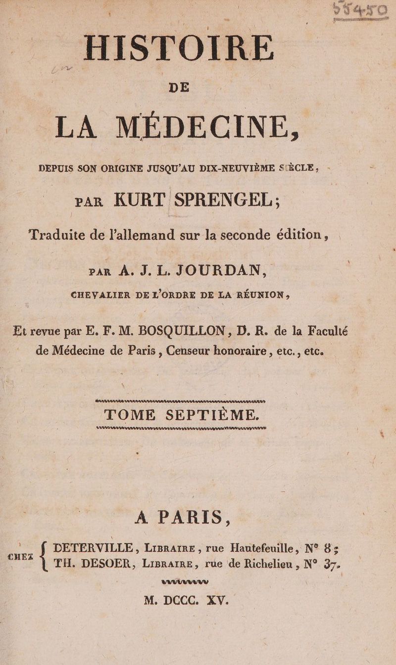 LA MÉDECINE, DEPUIS SON ORIGINE JUSQU’AU DIX-NEUVIEME S'ÈCLE, - : _ rar KURT SPRENGEL; Traduite de ee sur la seconde édition, var À. J. L. JOURDAN, CHEVALIER DE L’ORDRE DE LA REUNION, Et revue par E. F. M. BOSQUILLON , D. R. de la Faculté de Médecine de Paris , Censeur honoraire , etc., etc. PARRARAAR® ARAARA ARAVE TOME SEPTIEME. U AVES AU EI VU VV VAUT EVA DR ANA PAU UV UV VE a A PARIS, Er DETERVILLE, Ligraree , rue Hautefeuille, N° 8: * | TH. DESOER, Liprarre, rue de Richelieu , N° 37. UV M. DCCC. XV.