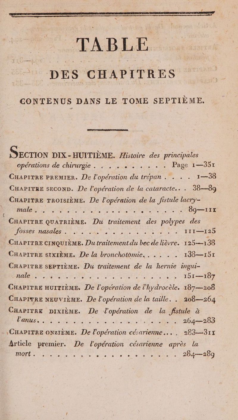| CONTENUS DANS LE TOME SEPTIEME. Secrion DIX - HUITIEME. Histoire des principales opérations de chirurgie . . . ee. . . . . Page 1—351 CHAPITRE PREMIER. De l'opération du trépan . . . . 1—38 CHAPITRE SECOND. De l'opération de la cataracte.. . 38—89 CHAPITRE TROISIÈME. De l'opération de la fistule laery- male . > e . . e e e e e + e e e . “ = A 89—11X CHAPITRE QUATRIÈME. Du traitement des polypes des ee, 11 ee nie ce. à Lili ( CHAPITRE CINQUIEME. Du traitement du bec de lièvre. 125—138 CHAPITRE SIXIEME. De la bronchotomie, . . . . . 138—151 CHAPITRE SEPTIÈME. Du traitement de la hernie ingui- - nale e e C2 e . P} © ° e e . . e a » e . è ° 151—107 CHAPITRE HUITIÈME, De l'opération de l'hydrocèle. 187—208 CHAPITRE NEUVIÈME. De l'opération de la taille. . 208—264 CHAPITRE DIXIÈME. De W'opération de la fistule à l'anus. e . e e e » . > v . . . e e e . e . 204—203 \ CHAPITRE ONZIEME. De l'opération césarienne... . 283—31x Article premier. De l'opération césarienne après la mort ® ei ee fie IND, 0 ae len ETS o 254— 289