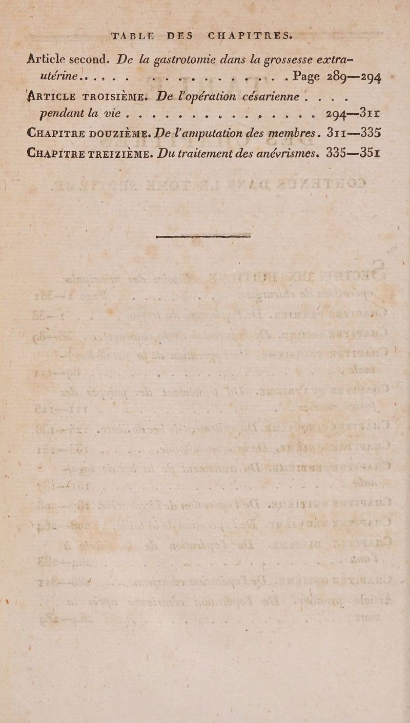 TABLE DES CHAPITRES. Article second. De la gastrotomie dans la grossesse extra- wlerine.. ee 2 ee 4 dei Paper209— 204 ARTICLE TROISIÈME: De l'opération césarienne . . . . PRIE DICO DAT CHAPITRE DOUZIEME. De d’amputation des membres. 311—335 CHAPITRE TREIZIEME. Du traitement des anévrismes. 335 —351