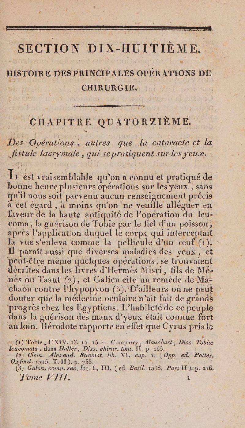 HISTOIRE DES PRINCIPALES OPÉRATIONS DE | CHIRURGIE. CHAPITRE QUATORZIÈME. Des Opérations ‚ autres que -la cataracte et la Jistule lacrymale , qui se pratiquent sur les yeux. Ir est vraisemblable qu’on à connu et pratiqué de bonne heure plusieurs opérations sur les yeux , sans qu'il nous soit parvenu aucun renseignement précis a cet égard , à moins qu'on ne veuille alleguer en faveur de la haute antiquité de l’opération du leu- coma , la guérison de Tobie par le fiel d’un poisson, après P’application duquel le corps, qui interceptait la vue s’enleva comme la pellicule d’un œuf (1). Il paraît aussi que diverses maladies des yeux, et peut-être même quelques opérations, se trouvaient décrites dans les livres d’Hermes Misri, fils de Mé- nes ou Taaut (2), et Galien cite un remède de Ma- chaon contre I’hypopyon (3).D’ailleurs on ne peut douter qüe la médecine oculaire n’ait fait de grands ‘progres chez les Egyptiens. L’habilete de ce peuple dans la guérison des maux d’yeux était connue fort au loin. Hérodote rapporte en effet que Cyrus pria le + (1) Tobie , C XEV. 13. 14. 15.— Comparez, Mauchart, Diss. Tobiæ leucomata , dans Haller, Diss. chirur. tom. II. p. 365. (2) Clem. Alexand. Stromat. lib. WI. cap. 4, ( Opp. ed. Potter. .Oxford-1715. T. IE). p. 758. (3) Galen. comp. sec, loc. L, III, (ed. Basil, 1538. Pars I). p- 216.