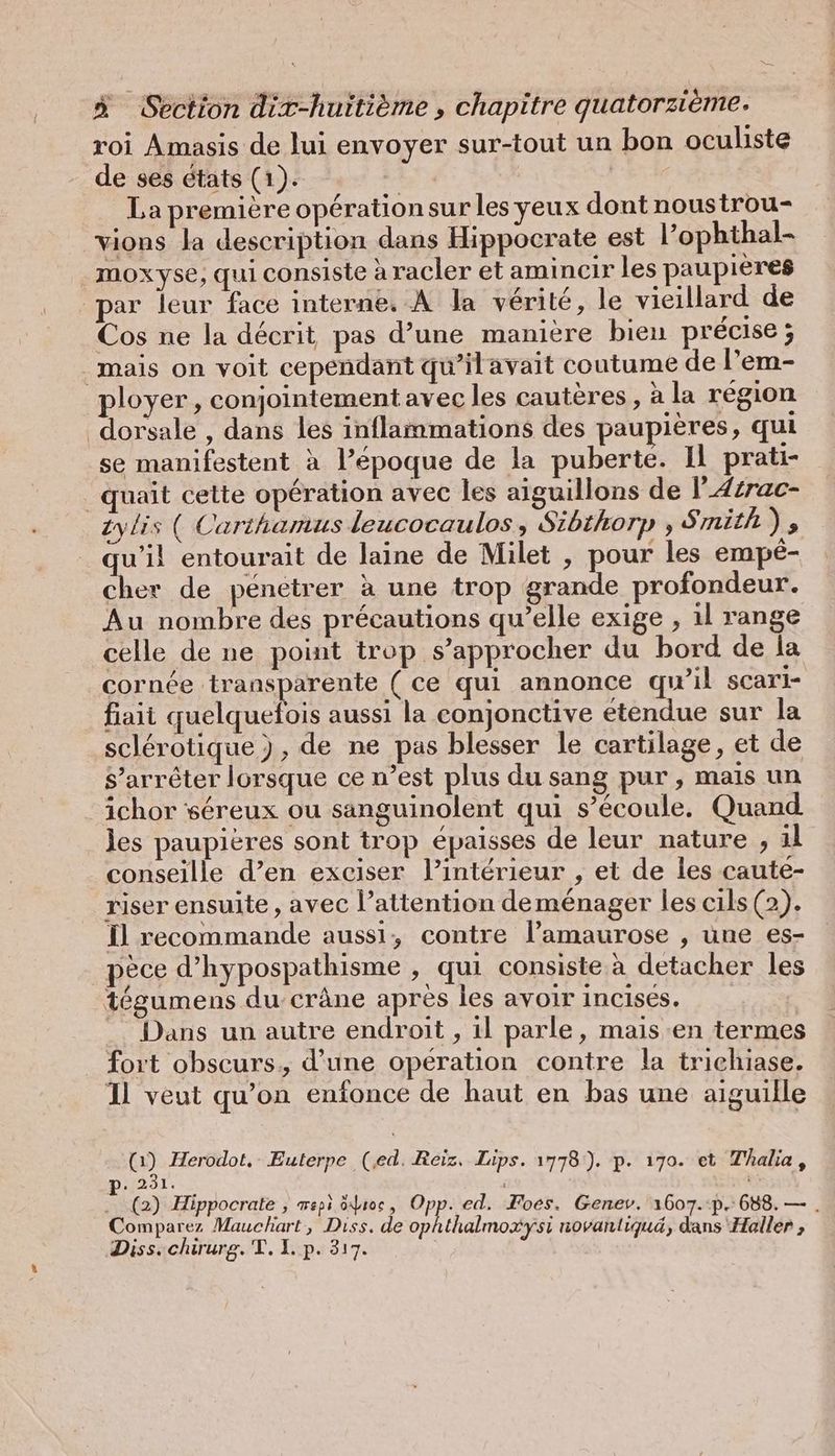 roi Amasis de lui envoyer sur-tout un bon oculiste de ses états (1). Lt 4 | La première opération sur les yeux dont noustrou- vions la description dans Hippocrate est l’ophthal- moxyse, qui consiste à racler et amincir les paupieres par leur face interne. A la vérité, le vieillard de Cos ne la décrit pas d’une manière bien précise; mais on voit cependant qu’ilavait coutume de l’em- ployer , conjointement avec les cauteres, à la région ‘dorsale , dans les inflammations des paupières, qui se manifestent à l’époque de la puberte. Il prati- _quait cette opération avec les aiguillons de I’ Azrac- iylis ( Carthamus leucocaulos , Sibthorp , Smith); qu’il entourait de laine de Milet , pour les empé- cher de penetrer à une trop grande profondeur. Au nombre des précautions qu’elle exige , ıl range celle de ne point trop s'approcher du bord de la cornée transparente (ce qui annonce qu’il scari- fiait quelquefois aussi la conjonctive étendue sur la sclérotique ), de ne pas blesser le cartilage, et de S’arreter lorsque ce n’est plus du sang pur, mais un ichor sereux ou sanguinolent qui s'écoule. Quand les paupières sont trop épaisses de leur nature „al conseille d’en exciser l’intérieur , et de les caute- riser ensuite , avec l’attention deménager les cils (2). fl recommande aussi, contre l’amaurose , une es- pece d’hypospathisme , qui consiste à detacher les tégumens du-cräne après les avoir incisés. Dans un autre endroit , il parle, mais ‘en termes fort obscurs., d'une operation contre la trichiase. Il veut qu’on enfonce de haut en bas une aiguille (1) Herodot, Euterpe (ed. Reiz, Lips. 1778). p. 170. et Thalia, p. 231. Hals ...(2) Hippocrate ; mepi ôduoc, CP ed, Foes. Genev. 1607.:p. 688. — . Comparez Mauchart, Diss. de ophthalmoxysi novanliquä, dans Haller , Diss. chirurg. T. 1. p. 317. Ä