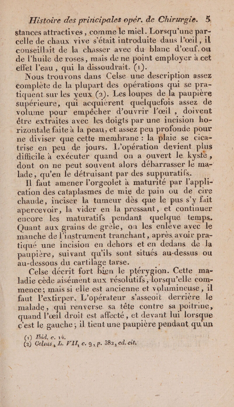 stances attractives, comme le miel. Lorsqu'une par- celle de chaux vive s'était introduite dans l’œil, il conseillait de la chasser avec du blanc d’oeuf, ou de l’huile de roses, mais de ne point employer à cet effet l’eau , qui la dissoudrait. (1). Nous trouvons dans Celse une description assez complète de la plupart des opérations qui se pra- tiquent sur les yeux (2). Les loupes de la paupière supérieure, qui acquierent quelquefois assez de volume pour empêcher d’ouvrir l'œil , doivent être extraites avec les doigts par une incision ho- rizontale faite à la peau, et assez peu profonde pour ne diviser que cette membrane : la plaie se cica- trise en peu de jours. L'opération devient plus difficile à exécuter quand on a ouvert le kyste , dont on ne peut souvent alors débarrasser le ma- lade, qu’en le détruisant par des suppuratiis. Il faut amener l’orgeolet à maturité par l’appli- cation des cataplasmes de mie de pain ou de cire chaude, inciser la tumeur des que le pus s’y fait apercevoir, la vider en la pressant, et continuer encore les maturatifs pendant quelqué temps. Quant aux grains de greie, on les enlève avec le manche de l'instrument tranchant, après avoir pra- tiqué une incision en dehors et en dedans de la paupière, suivant qu'ils sont situés au-dessus ou au-dessous du cartilage tarse. - Celse décrit fort bien le ptérygion. Cette ma- ladie cède aisément aux résolutifs ; lorsqu’elle com- mence; mais si elle est ancienne et volumineuse, il faut Pextirper. L'opérateur s’asseoit derrière le malade, qui renverse sa tête contre sa poitrine, quand l’oœil droit est affecté, et devant lui lorsque c’est le gauche; il tient une paupière pendant qu'un (1) Ibid. e. 14, (2) Celsüs, L. VII, e. 9, p. 382, ed. ei