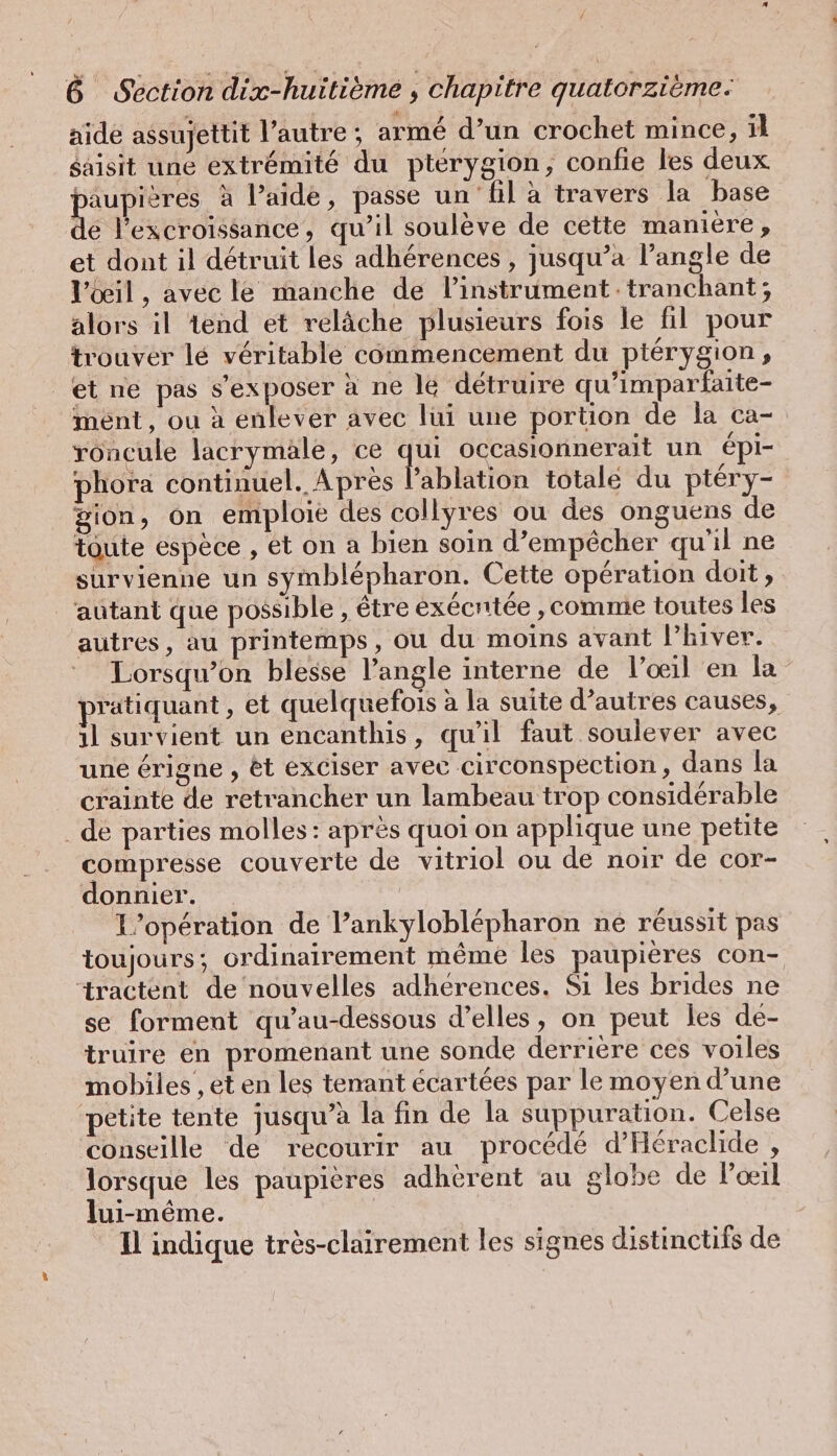 aide assujettit l’autre ; armé d’un crochet mince, ıl saisit une extrémité du ptérygion, confie les deux paupières à l’aide, passe un fil à travers la base de l’excroissance, qu’il soulève de cette maniere, et dont il détruit les adhérences , jusqu’a l’angle de l'œil, avec le manche de linstrument: tranchant; alors il tend et relâche plusieurs fois le fil pour trouver lé véritable commencement du ptérygion, et ne pas s’exposer à ne le détruire qu’imparfaite- ment, ou à enlever avec lui une portion de la ca- roncule lacrymäle, ce qui occasionnerait un épi- phora continuel. Après l’ablation totale du ptery- gion, on emploie des collyres ou des onguens de toute espèce , et on a bien soin d’empe£cher qu'il ne survienne un symblepharon. Cette opération doit, ‘autant que possible , être exécrtée ‚comme toutes les autres, au printemps, ou du moins avant l'hiver. Lorsqu'on blesse l’angle interne de l’œil en la pratiquant, et quelquefois à la suite d’autres causes, il survient un encanthis, qu’il faut soulever avec une érigne , &amp;t exciser avec circonspection, dans la crainte de retrancher un lambeau trop considérable . de parties molles : après quoi on applique une petite compresse couverte de vitriol ou de noir de cor- donnier. L'opération de l’ankyloblépharon ne réussit pas toujours; ordinairement même les paupières con- ‘ractent de nouvelles adherences. Sı les brides ne se forment qu’au-dessous d'elles, on peut les de- truire en promenant une sonde derrière ces voiles mobiles , et en les tenant écartées par le moyen d’une petite tente jusqu’à la fin de la suppuration. Celse conseille de recourir au procédé d’'Héraclide , lorsque les paupières adhèrent au globe de Poil lui-même. Il indique très-clairement les signes distinctifs de