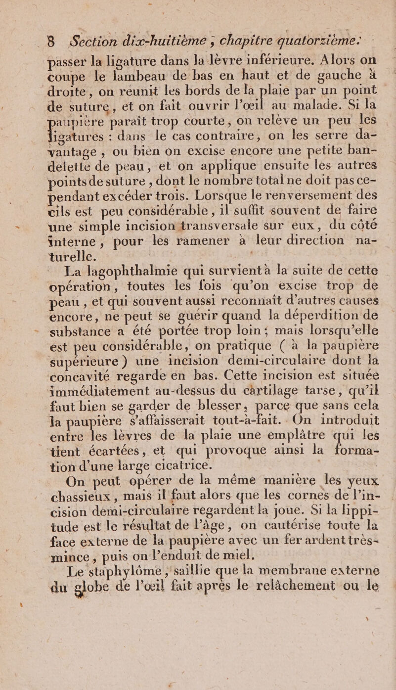 passer la ligature dans la lèvre inférieure. Alors on coupe le lambeau de bas en haut et de gauche ä droite, on reunit les bords de la plaie par un point de suture, et on fait ouvrir l’œil au malade. Si la aupière paraît trop courte, on relève un peu les TieRuess : dans le cas contraire, on les serre da- vantage , ou bien on excise encore une petite ban- delette de peau, et on applique ensuite les autres points de suture , dont le nombre total ne doit pas ce- pendant excéder trois. Lorsque le renversement des cils est peu considérabie , il suffit souvent de faire une simple incision transversale sur eux, du côté interne, pour les ramener à leur direction na- turelle. La lagophthalmie qui survient à la suite de cette opération, toutes les fois qu’on excise trop de peau , et qui souvent aussi reconnaît d'autres causes encore, ne peut se guérir quand la déperdition de substance a été portée trop loin; mais lorsqu'elle est peu considérable, on pratique ( à la paupière supérieure ) une incision demi-circulaire dont la concavité regarde en bas. Cette incision est située immédiatement au-dessus du cartilage tarse, qu’il faut bien se garder de blesser, parce que sans cela la paupière s’affaisserait tout-à-fait. On introduit entre les lèvres de la plaie une emplätre qui les tient écartées, et qui provoque ainsi la forma- tion d’une large cicatrice. | | | On peut opérer de la même manière les yeux chassieux, mais il faut alors que les cornes de l’ın- cision demi-circulaire regardent la joue. Si la lippi- tude est le résultat de l’âge, on cautérise toute la face externe de la paupière avec un fer ardent très- mince, puis on l’enduit de miel. Le staphylöme ‚'saillie que la membrane externe du globe de l’œil fait après le relâchement ou le