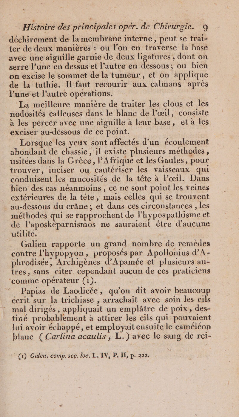 Le _ Histoire des principales oper. de Chirurgie. 9 déchirement de la membrane interne, peut se trai- ter de deux manières : ou l’on en traverse la base avec une aiguille garnie de deux ligatures , dont on serre l’une en dessus et l’autre en dessous; ou bien on excise le sommet de la tumeur , et on applique de la tuthie. Il faut recourir aux calmans apres l’une et l’autre opérations. La meilleure manière de traiter les clous et les _modosités calleuses dans le blanc de l’oeil, consiste à les percer avec une aiguille à leur base, et à les exciser au-dessous de ce point. | Lorsque les yeux sont affectés d’un écoulement abondant de chassie, il existe plusieurs méthodes, usitées dans la Grèce, l’Afrique et Les Gaules, pour trouver, inciser ou cautériser les vaisseaux qui conduisent les mucosités de la tête à l’œil. Dans bien des cas néanmoins , ce ne sont point les veines extérieures de la tête, mais celles qui se trouvent . au-dessous du crâne; et dans ces circonstances ‚les méthodes qui se rapprochent de Phypospathisme et de l’aposkeparnismos ne sauraient être d'aucune Galien rapporte un grand nombre de remèdes contre l’hypopyon, proposés par Apollonius d’A- phrodisée, Archigenes d’Apamée et plusieurs au- tres, sans citer cependant aucun de ces praticiens ‘comme opérateur (1). = Papias de Laodicée, qu’on dit avoir beaucoup écrit sur la trichiase , arrachait avec soin les cils mal dirigés , appliquait un emplätre de poix, des- tiné probablement à attirer les cils qui pouvaient lui avoir échappé, et employait ensuite le caméléon blanc ( Carlina acaulis, L.) avec le sang de rei- No