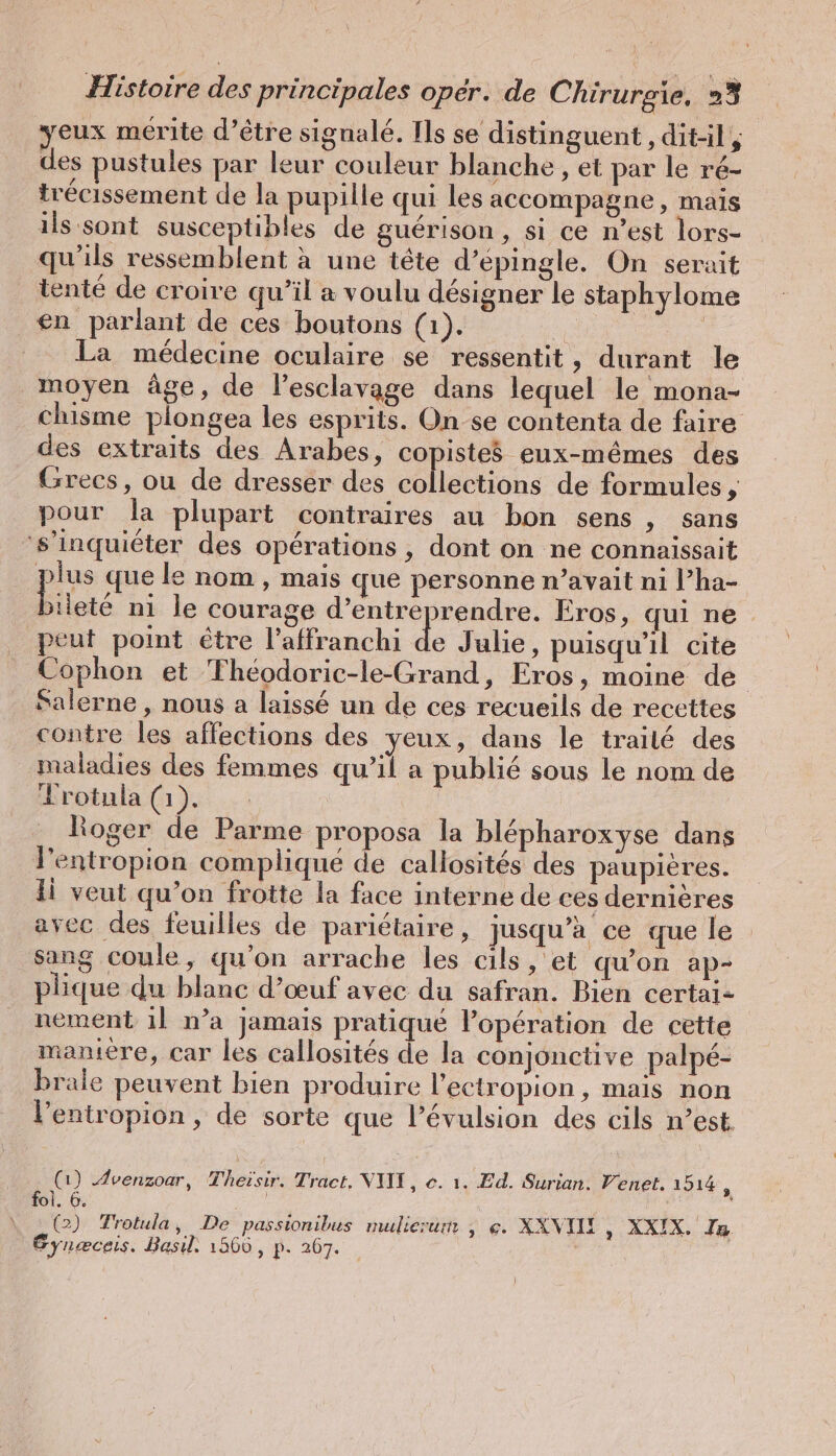 yeux mérite d’être signalé. Ils se distinguent , dit-il, des pustules par leur couleur blanche , et par le ré- trécissement de la pupille qui les accompagne, mais ils sont susceptibles de guérison, si ce n’est lors- qu'ils ressemblent à une tête d’epingle. On serait tenté de croire qu’il a voulu désigner le staphylome en parlant de ces boutons (1). | Be La médecine oculaire se ressentit, durant le moyen âge, de l’esclavage dans lequel le mona- chisme plongea les esprits. On se contenta de faire des extraits des Arabes, copistes eux-mêmes des Grecs, ou de dresser des collections de formules A pour la plupart contraires au bon sens , sans 's’inquieter des opérations , dont on ne connaissait plus que le nom, mais que personne n’avait ni l’ha- biteté ni le courage d’entreprendre. Eros, qui ne peut point étre l’affranchi en Julie, puisqu'il cite Cophon et Théodoric-le-Grand, Eros, moine de Salerne , nous a laissé un de ces recueils de recettes contre les affections des yeux, dans le traité des maladies des femmes qu’il a publié sous le nom de Frotula (1). | ioger de Parme proposa la blepharoxyse dans l’entropion complique de callosites des paupieres. li veut qu’on frotte la face interne de ces dernières avec des feuilles de pariétaire, jusqu’à ce que le sang coule, qu'on arrache les cils, et qu’on ap- plique du blanc d’œuf avec du safran. Bien certai- | nement il n’a jamais pratique lopération de cette maniere, car les callosités de la conjonctive palpe- brale peuvent bien produire l’ectropion, mais non l’entropion , de sorte que l’évulsion des cils n’est. | (1) Avenzoar, Theisir. Tract. VIII, e. 1. Ed. Surian. Venet. 1514 P fol. 6. Bay, 5 (2) Trotula, De passionibus mulierum , e. XXVIH , XXIX. Ta Gyneceis. Basil. 1566, p. 267. |