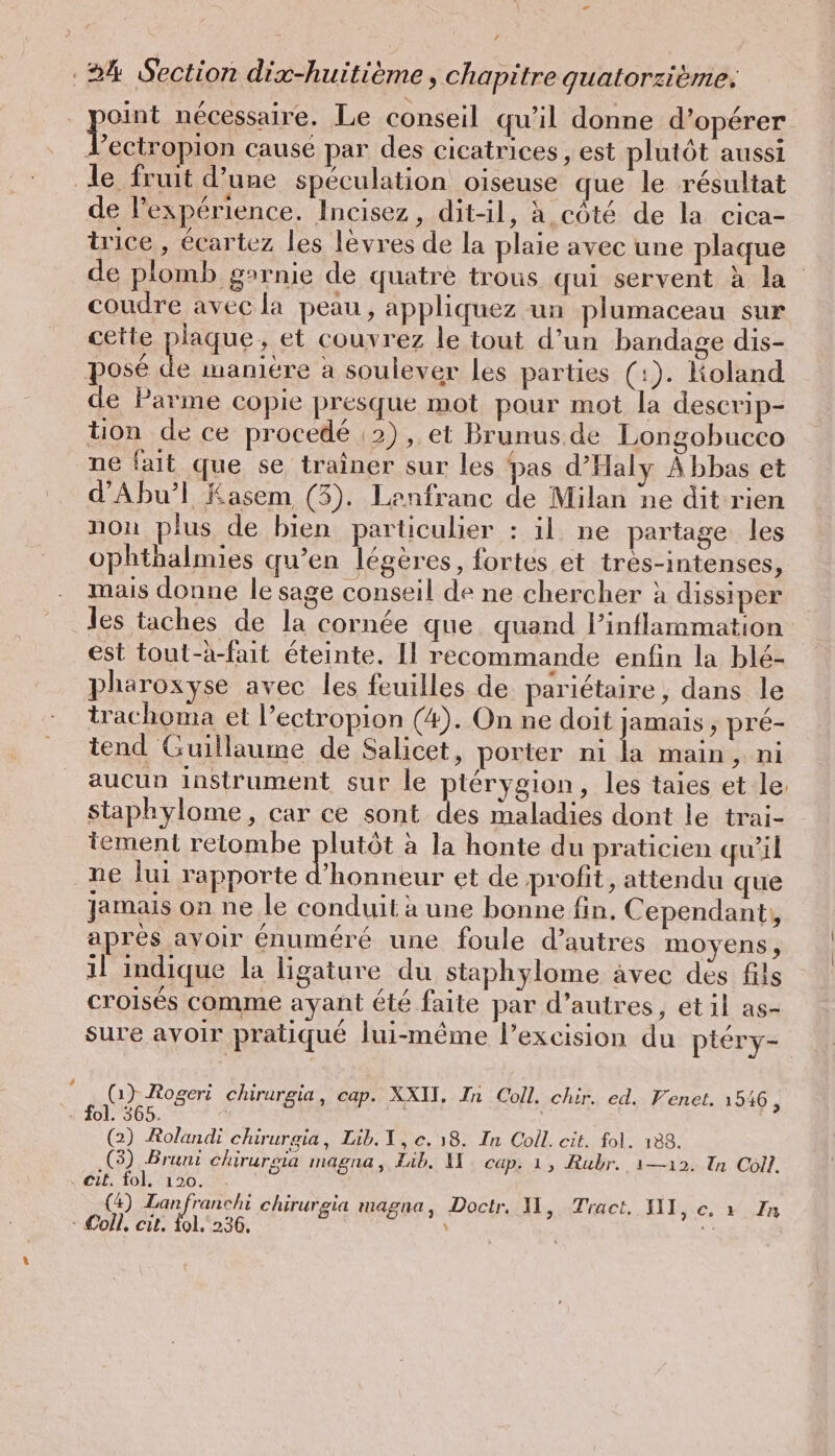 oint nécessaire. Le conseil qu’il donne d’opérer an cause par des cicatrices, est plutôt aussi le fruit d’une spéculation oiseuse que le résultat de l’experience. Incisez, dit-il, à côté de la cica- trice , écartez les lèvres de la plaie avec une plaque de plomb garnie de quatre trous qui servent à la coudre avec la peau, appliquez un plumaceau sur cette plaque, et couvrez le tout d’un bandage dis- posé Le maniére a soulever les parties (:). Koland de Parme copie presque mot pour mot la descrip- tion de ce procedé :2), et Brunus.de Longobucco ne fait que se traîner sur les pas d’Haly Abbas et d’Ahu’l Kasem (3). Lenfranc de Milan ne dit rien non plus de bien particulier : il ne partage les ophthalmies qu’en légères, fortes et tres-intenses, mais donne le sage conseil de ne chercher à dissiper les taches de la cornée que. quand l’inflarmation est tout-h-fait éteinte. Il recommande enfin la blé- pharoxyse avec les feuilles de parietaire, dans le trachoma et l’ectropion (4). On ne doit jamais, pré- tend Guillaume de Salicet, porter ni la main, ni aucun instrument sur le pterygion, les taies et le staphylome, car ce sont des maladies dont le trai- tement retombe plutôt à la honte du praticien qu’il ne lui rapporte ‘honneur et de profit, attendu que Jamais on ne Je conduit à une bonne fin. Cependant, apres avoir énuméré une foule d’autres moyens , 1l indique la ligature du staphylome avec des fils croisés comme ayant êté faite par d’autres, etil as- sure avoir pratique lui-même l’excision du ptery- ; (1) Rogeri chirurgia, cap. XXII, In Coll. chir. ed. Venet. 1946, - fol. 365. (2) Rolandi chirureia, Lib. 1, e. 18. In Coll. cit. fol. 188. (3) Bruni chirurgia magna, Lib. M cap. 1, Rubr. ı—ı2. In Coll. cit. fol. 120. (4) Lanfranchi chirurgia magna, Doctr. II, Tract, SIT, c. à In - Coll, cit, fol. 236, \ “2