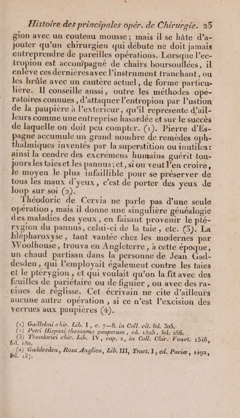 Histoire des principales opér. de Chirurgie. 25 gion avec un couteau mousse; mais il se hâte d’a- jouter qu’un chirurgien qui débute ne doit jamais entreprendre de pareilles opérations. Lorsque l’ec- iropion est accompagné de chairs boursoullees, il enlève ces dernièresavec l’instrument tranchant ‚ou les brûie avec un cautere actuel, de forme particu- lière. Il conseille aussi, outre les méthodes ope- ratoires connues , d’attaquer l’entropion par l’ustion de la paupière à l’extérieur, qu’il représente d’ail- leurs comme une entreprise hasardée et sur le succès de laquelle on doit peu compter. (1). Pierre d’Es- pagne accumule un grand nombre de remèdes oph- thalmiques inventés par la superstition ou inutiles: ainsi la cendre des excrémens humains guérit tou- jours les taies et les pannus; et, si on veut l’en croire ; pi le plus infaillible pour se préserver de tous les maux d’yeux, c’est de porter des yeux de loup sur soi (2). Théodoric de Cervia ne parle pas d’une seule operation , mais il donne une eue généalogie des maladies des yeux, en faisant provenir le pié- rygion du pannus, celui-ci de la taie, etc. (3). La blépharoxyse, tant vantée chez les modernes par W oolhouse, trouva en Angleterre , à cette époque, un chaud partisan dans la personne de Jean Gad- desden, qui l’employait également contre les taies et le ptérygion , et qui voulait qu’on la fit avec des feuilles de pariétaire ou de figuier , ou avec des ra- cines de réglisse. Cet écrivain ne cite d’ailleurs aucune autre operation , si ce n’est l’excision des verrues aux paupières (4). (1} Guillelmi chir. Lib. I, ©. 7—8. in Coll. cit. fol. 305. (2) Petri Hispani thesaurus pauperum , ed. 1525, fol, 256. . dou chir. Lib. IN, cap. 2, in Coll. Chir.: Venet. 1546, fé ) ASE Rosa Anglica, Lib, III, Tract. 1, ed, Paviæ 5 1402, Mes | ee