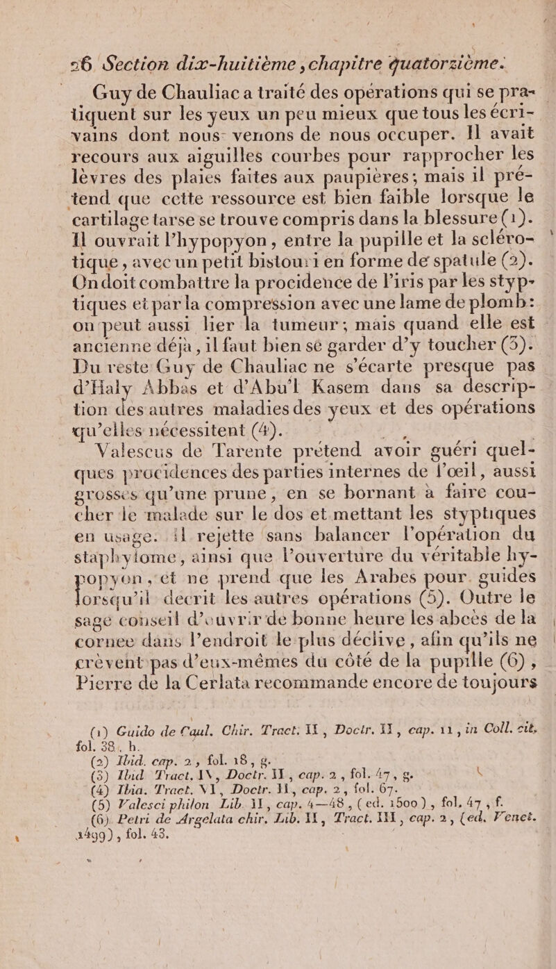 Guy de Chauliac a traité des opérations qui se pra= tiquent sur les yeux un peu mieux que tous les éCrI- vains dont nous venons de nous occuper. 1 avait recours aux aiguilles courbes pour rapprocher les lèvres des plaies faites aux paupières; mais 1l pré- tend que cette ressource est bien faible lorsque le cartilage tarse se trouve compris dans la blessure (1). Il ouvrait l’hypopyon, entre la pupille et la scléro- tique , avec un petit bistou:1 en forme de spatule (2). Ondoit combattre la procidence de l'iris par les styp- tiques et par la compression avec une lame de plomb: on peut aussi her la tumeur; mais quand elle est ancienne déjà, il faut bien sé garder d’y toucher (5). Du reste Guy de Chauliac ne s’ecarte presque pas d’Haly Abbas et d’Abu’l Kasem dans sa descrip- tion des autres maladies des yeux et des opérations qu’elles nécessitent (4). | FA Valescus de Tarente prétend avoir guéri quel- ques procidences des parties internes de l’oeil, aussı grosses qu'une prune, en se bornant a faire cou- cher le malade sur le dos et mettant les styptiques en usage. il rejette sans balancer l'opération du staphylome, ainsi que louverture du véritable hy- pony en, ét ne prend que les Arabes pour guides lorsqu'il decrit les autres opérations (5). Outre le sage conseil d'ouvrir de bonne heure les abees de la cornee dans Pendroit le plus déciive , afin qu'ils ne crèvent pas d'eux-mêmes du côté de la pupille (6), Pierre de la Cerlata recommande encore de toujours (1) Guido de Caul. Chir. Tract: IL, Docir. II, cap. 11, in Coll, cit, fol. 38: h. (2) Ibid. cap. 2, fol. 18, g. (3) Ibid Tract, IN, Doctr. II, cap. 2, fol. 47, g. \ (4) Ibia. Traet. V1, Doctr. Il, cap. 2, fol. 67. (5) Valesci philon Lib. Il, cap. 4—48 , (ed. 1500) , fol, 47 , f. (6). Petri de Argelata chir, Lib. 11, Tract. I, cap. 2, (ed, Fenet. 3499), fol. 43. | “