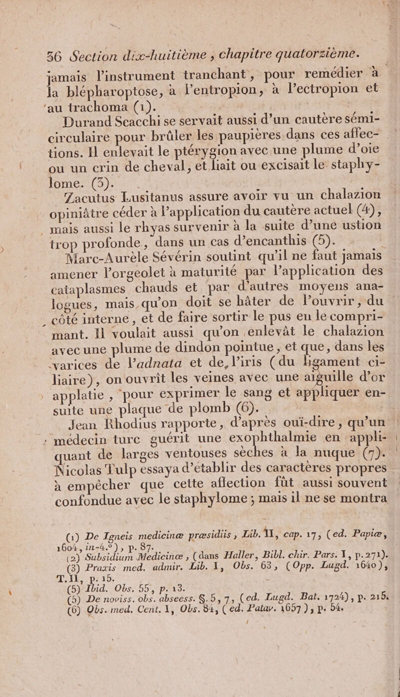 jamais linstrument tranchant, pour remédier à | la blepharoptose, a l’entropion, à l’ectropion et ‘au trachoma (1). | | Durand Scacchi se servait aussi d’un cautere semi- circulaire pour brüler les paupieres dans ces aflec- tions. Il enlevait le ptérygion avec une plume d’oie ou un crin de cheval, et liait ou excisait le staphy- lome. (3). . Zacutus Lusitanus assure avoir vu un chalazion opiniâtre céder à application du cautère actuel (4), . mais aussi le rhyas survenir à la suite d’une ustion trop profonde, dans un cas d’encanthis (5). | Marc-Aurèle Sévérin soutint qu’il ne faut jamais amener Porgeolet à maturité par l’application des cataplasmes chauds et par d’autres moyens ana- logues, mais,qu’on doit se bâter de l’ouvrir, du . côté interne , et de faire sortir le pus en le compri- mant. Il voulait aussi qu’on ‚enlevät le chalazion avec une plume de dindon pointue , et que, dans les ‘varices de Y’adnata et de, l'iris (du hgament ci- liaire), on ouvrit les veines avec une a lle d’or applatie , pour exprimer le sang et appliquer en- suite une plaque de plomb (6). Jean Rhodius rapporte, d’après oui-dire, qu’un : médecin turc guérit une Se se en appli- uant de larges ventouses sèches a la nuque (7). Nicolas Tulp essaya d’etablir des caracteres propres a empêcher que cette aflection füt aussi souvent confondue avec le staphylome ; mais il ne se montra (1) De Igneis medicinæ presidiis , Lib. 1, cap. 17, (ed. Papie, 1604, in-4.°), p. 87. | (2) Subsidium Medicinæ , (dans Haller, Bibl. chir. Pars. I, p.271). (3) Praxis med. admir. Lib. 1, Obs. 63, (Opp. Lugd. 1640), T.il, p.15. | (5) Ibid. Obs. 55, p. 13. (5) De noviss. obs. abseess. $.5, 7, (ed. Lugd. Bat. 1724), p. 2188 (6) Obs. med. Cent. 1, Obs. 84, (ed. Palar. 1057), p. 94 /