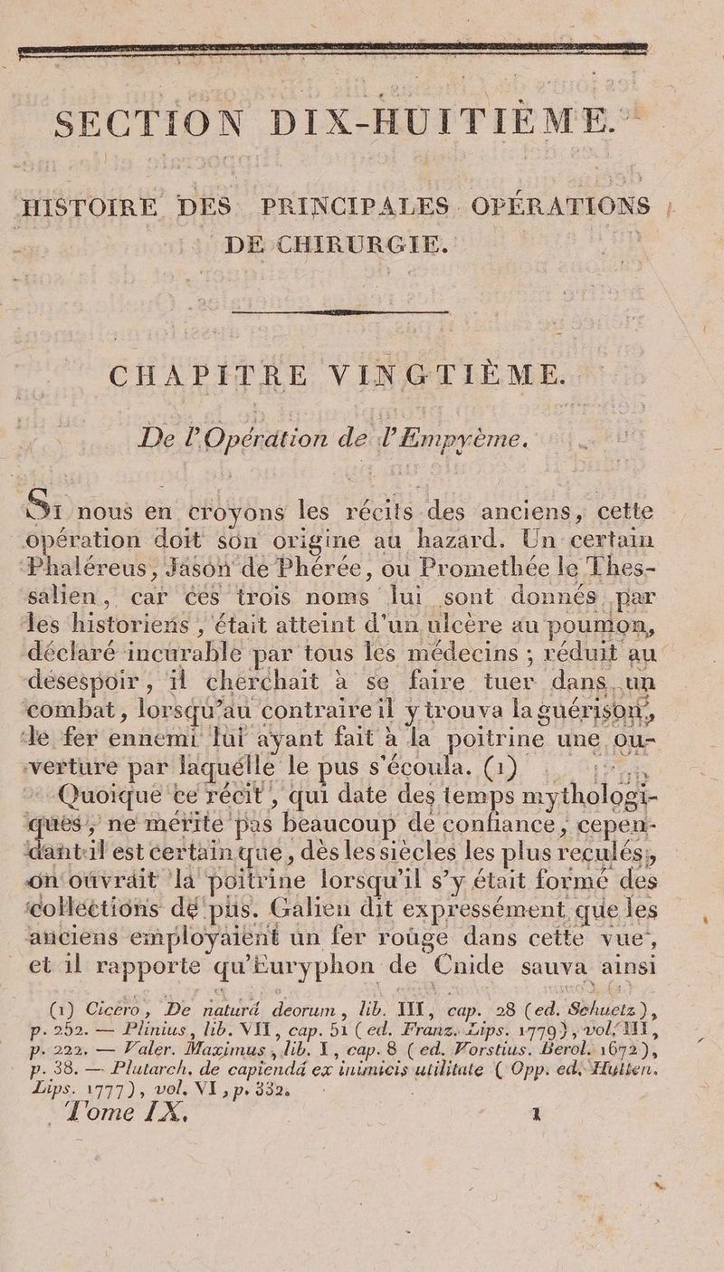HISTOIRE DES PRINCIPALES. OPÉRATIONS : DE CHIRURGIE. a CHAPITRE VINGTIEME. De P Opération de P Empyeme. Si nous en croyons les récits des anciens, cette Opération doit son origine au hazard. Un certain ‘Phaléreus, Jason de Pheree, ou Promethee le Thes- salien, car ces trois noms lui sont donnés par les historiens , était atteint d'un ulcère au poumon, déclaré incurable par tous les médecins ; réduit au désespoir , il cherchait à se faire tuer dans, un combat, lorsqu’au contraireil ytrouva la guérison, de fer ennemi lui ayant fait à la poitrine une ou- verture par laquelle le pus s'écoula, (al Lee Quoique ce récit, qui date des temps mythologi- ; 2 ne merite pas beaucoup de confiance, cepen- ‘dant:il est certain que, dès lessiècles les plus recules;, on’ouvrait la poitrine lorsqu'il s’y était forme des ‘colleetions dé pus. Galien dit expressément que les anciens employaient un fer roüge dans cette vue, _ et il rapporte qu'Euryphon de Cnide sauva ainsi (1) Cicero, De naturd deorum , lib. II, cap. 28 (ed. Schuetz), p. 252. — Plinius, lib. VIT, cap. 51 (ed. Franz. Lips. 1779), vol/ MX, p- 222. — Valer. Maximus, lib. 1, cap. 8 (ed. Vorstius. berol. 1672), p. 38. — Plutarch, de capiendé ex inimicis utilitate ( Opp: ed Hulten. Lips. 1777), vol, VI ,p, 332.