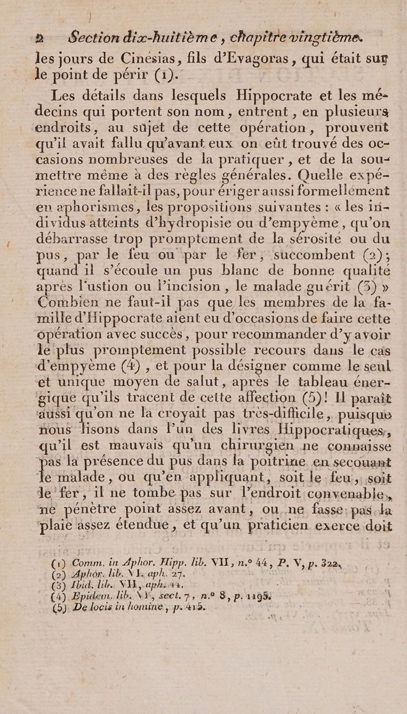 | > Section dix-huitième , chapitre vingtième. les jours de Cinesias, fils d’Evagoras, qui était sug le point de périr (1). | _ Les détails dans lesquels Hippocrate et les mé- decins qui portent son nom, entrent , en plusieurs endroits, au sujet de cette opération, prouvent qu'il avait fallu qu'avant eux on eût trouvé des oc- casions nombreuses de la pratiquer , et de la sou- mettre même à des règles générales. Quelle expé- rience ne fallait-il pas, pour ériger aussi formellément en aphorismes, les propositions suivantes : « les 1ri- Ath atteints d’hydropisie ou d’empyeme, qu’on débarrasse trop promptement de la sérosite ou du pus, par le feu ou par le fer, succombent (2); quand il s'écoule un pus blanc de bonne qualité aprés l'ustion ou Y’incision , le malade guérit (5) » Combien ne faut-il pas que les membres de la fa- mille d’Hippocrate aient eu d'occasions de faire cette operation avec succès, pour recommander d’y avoir le plus promptement possible recours dans le cas d’empyeme (4) , et pour la designer comme le seul et unique moyen de salut, après le tableau éner- gique qu'ils tracent de cette affection (5)! 1 paraît aussi qu'on ne la croyait pas très-difficile , puisque hous disons dans l’un des livres, Hippocratiques,, qu’il est mauvais qu'un chirurgien ne connaisse pas la présence du pus dans la poitrine en secouant I malade , ou qu’en appliquant, soit le: feu,: soit de fer , il ne tombe pas sur l’endroit convenable, ne penetre point assez avant, ou,.ne fasse: pas la plaie assez étendue , et qu’un praticien exerce doit (1) Comm. in Aphor. Hipp. lib. VII, n.° 44, P, V, p. 322. (2) Aphôr. lib. NI aph. 27. SU | (3) Ibid. Lib. VA, aphiax, , (4) Epidem. lb. XV, sect. 7, n° 8, p. 1195; (5): De locis in homine , p.418.