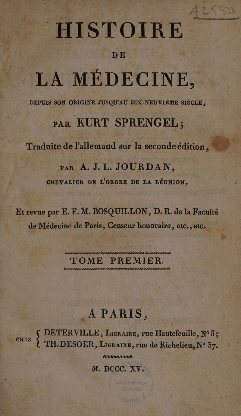 HISTOIRE DE LA MÉDECINE, DEPUIS SON ORIGINE JUSQU’AU DIX-NEUVIÈME SIÈCLE, rar KURT SPRENGEL; d'radoitéée l'alléiahd sur la. seconde édition MT var A. J. L. JOURDAN, CHEVALIER DE L'ORDRE DE LA RÉUNION, Et revue par E. F. M. BOSQUILLON, D. R. de la Faculté de Médecine de Paris, Censeur honoraire, etc. , etc: TOME PREMIER. nn A PARIS, FR S DETERVILLE, Lisrarme, rue Hautefeuille, N° 8; 2Z TH.DESOER, Lisraire, rue de Richelieu, N° 37. M. DCCC. XV...