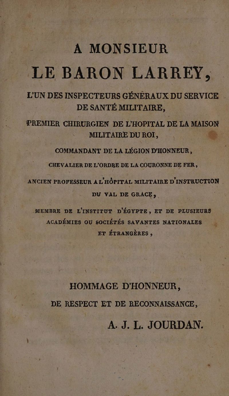 A MONSIEUR LE BARON LARREY, L'UN DES INSPECTEURS GÉNÉRAUX DU SERVICE _ DE SANTÉ MILITAIRE, PREMIER CHIRURGIEN DE L’HOPITAL DE LA MAISON MILITAIRE DUROI, . se COMMANDANT DE LA LÉGION D'HONNEUR, CHEVALIER DE L'ORDRE DE LA COURONNE DE FER, ANCIEN PROFESSEUR A L'HÔPITAL MILITAIRE D INSTRUCTION | DU VAL DE GRACE, MEMBRE DE L'INSTITUT D’EGYPTE, ET DE PLUSIEURS ACADÉMIES OU SOCIÉTÉS SAVANTES NATIONALES _ ET ÉTRANGÈRES , HOMMAGE D'HONNEUR, DE RESPECT ET DE RECONNAISSANCE, A. J. L. JOURDAN.